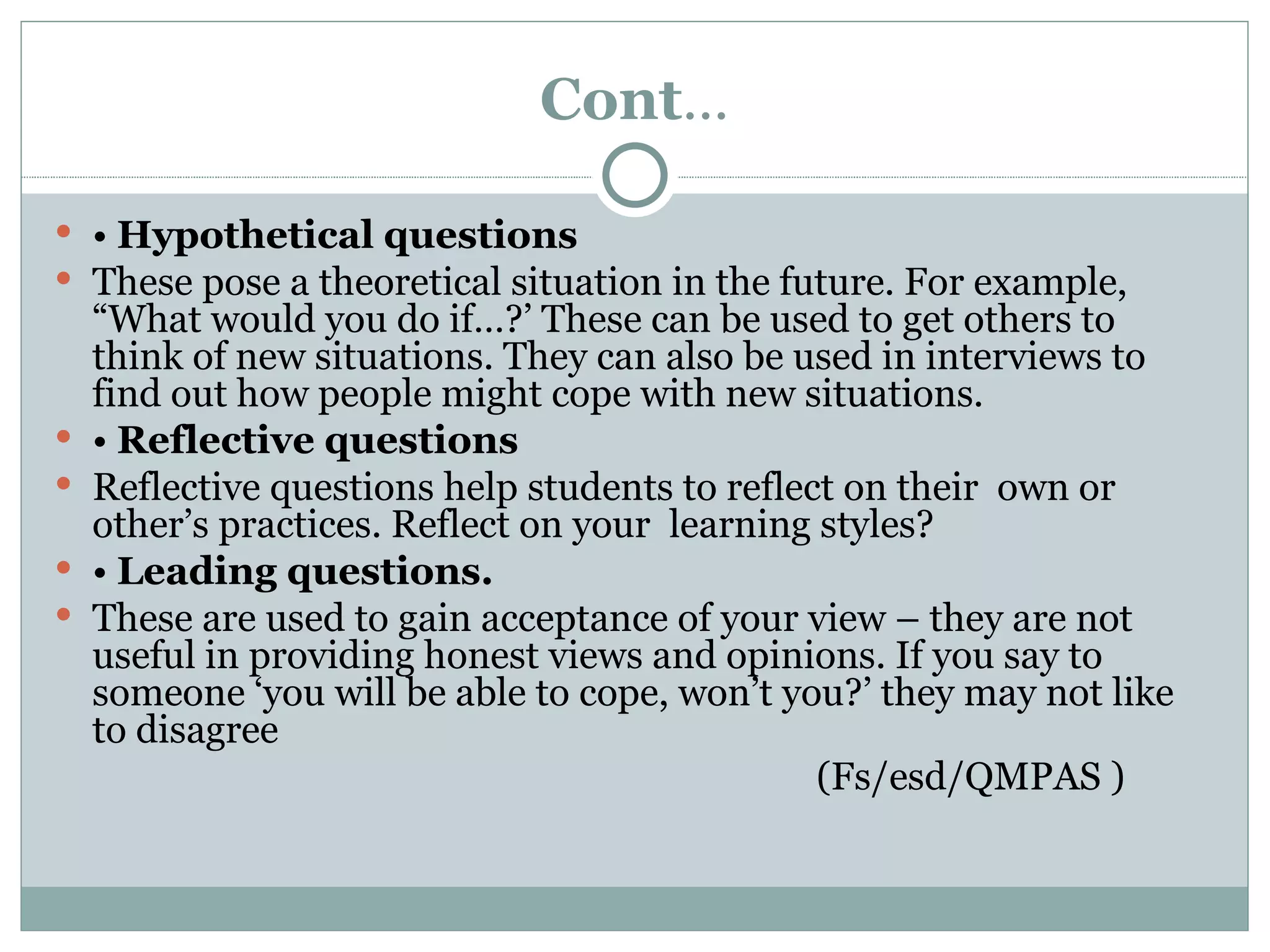 Cont…

 • Hypothetical questions
 These pose a theoretical situation in the future. For example,
    “What would you do if…?’ These can be used to get others to
    think of new situations. They can also be used in interviews to
    find out how people might cope with new situations.
   • Reflective questions
   Reflective questions help students to reflect on their own or
    other’s practices. Reflect on your learning styles?
   • Leading questions.
   These are used to gain acceptance of your view – they are not
    useful in providing honest views and opinions. If you say to
    someone ‘you will be able to cope, won’t you?’ they may not like
    to disagree
                                                (Fs/esd/QMPAS )
 