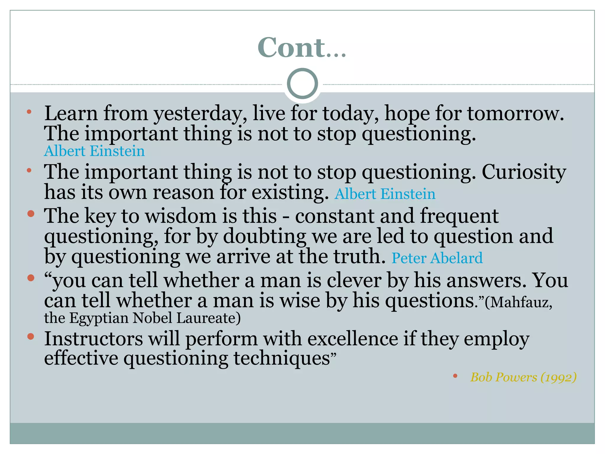 Cont…

• Learn from yesterday, live for today, hope for tomorrow.
  The important thing is not to stop questioning.
  Albert Einstein
• The important thing is not to stop questioning. Curiosity
  has its own reason for existing. Albert Einstein
 The key to wisdom is this - constant and frequent
  questioning, for by doubting we are led to question and
  by questioning we arrive at the truth. Peter Abelard
 “you can tell whether a man is clever by his answers. You
  can tell whether a man is wise by his questions.”(Mahfauz,
  the Egyptian Nobel Laureate)
 Instructors will perform with excellence if they employ
  effective questioning techniques”
                                                   Bob Powers (1992)
 