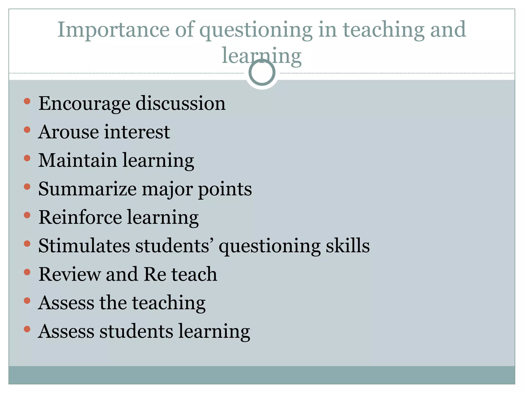 Importance of questioning in teaching and
                    learning

 Encourage discussion
 Arouse interest
 Maintain learning
 Summarize major points
 Reinforce learning
 Stimulates students’ questioning skills
 Review and Re teach
 Assess the teaching
 Assess students learning
 