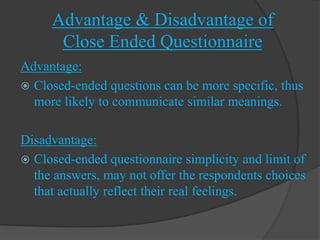 Advantage & Disadvantage of
      Close Ended Questionnaire
Advantage:
 Closed-ended questions can be more specific, thus
  more likely to communicate similar meanings.

Disadvantage:
 Closed-ended questionnaire simplicity and limit of
  the answers, may not offer the respondents choices
  that actually reflect their real feelings.
 