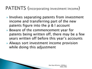    Involves separating patents from investment
    income and transferring part of the new
    patents figure into the p & l account
   Beware of the commencement year for
    patents being written off, there may be a few
    years written off before this year‟s accounts
   Always sort investment income provision
    while doing this adjustment




                           Alan Ryan BComm, GDE(Bus),
                                          HDEA, MEd
 