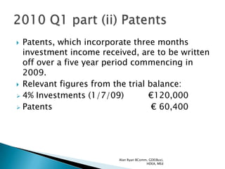  Patents, which incorporate three months
  investment income received, are to be written
  off over a five year period commencing in
  2009.
 Relevant figures from the trial balance:
 4% Investments (1/7/09)         €120,000
 Patents                          € 60,400




                         Alan Ryan BComm, GDE(Bus),
                                        HDEA, MEd
 