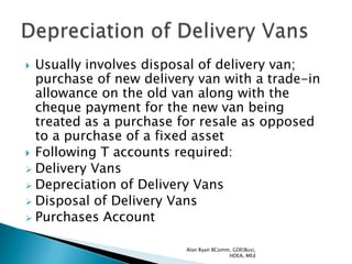  Usually involves disposal of delivery van;
  purchase of new delivery van with a trade-in
  allowance on the old van along with the
  cheque payment for the new van being
  treated as a purchase for resale as opposed
  to a purchase of a fixed asset
 Following T accounts required:
 Delivery Vans
 Depreciation of Delivery Vans
 Disposal of Delivery Vans
 Purchases Account


                         Alan Ryan BComm, GDE(Bus),
                                        HDEA, MEd
 