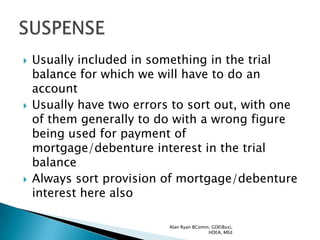    Usually included in something in the trial
    balance for which we will have to do an
    account
   Usually have two errors to sort out, with one
    of them generally to do with a wrong figure
    being used for payment of
    mortgage/debenture interest in the trial
    balance
   Always sort provision of mortgage/debenture
    interest here also

                           Alan Ryan BComm, GDE(Bus),
                                          HDEA, MEd
 