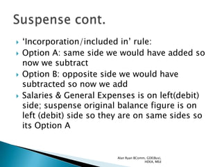   „Incorporation/included in‟ rule:
   Option A: same side we would have added so
    now we subtract
   Option B: opposite side we would have
    subtracted so now we add
   Salaries & General Expenses is on left(debit)
    side; suspense original balance figure is on
    left (debit) side so they are on same sides so
    its Option A


                           Alan Ryan BComm, GDE(Bus),
                                          HDEA, MEd
 