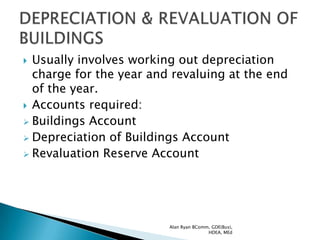  Usually involves working out depreciation
  charge for the year and revaluing at the end
  of the year.
 Accounts required:
 Buildings Account
 Depreciation of Buildings Account
 Revaluation Reserve Account




                         Alan Ryan BComm, GDE(Bus),
                                        HDEA, MEd
 