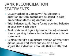    Usually asked in Company Final Accounts
    question but can potentially be asked in Sole
    Trader/Manufacturing Account also
   Trial balance bank figure forms opening balance
    in your own cash book
   Bank statement figure (given in the adjustment)
    forms opening balance in the bank reconciliation
    statement
   Explain that it‟s a miniature version of what they
    did at Junior Cert level but you also have to
    adjust the individual accounts that are affected

                              Alan Ryan BComm, GDE(Bus),
                                             HDEA, MEd
 