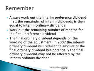    Always work out the interim preference dividend
    first, the remainder of interim dividends is then
    equal to interim ordinary dividends
   Work out the remaining number of months for
    the final preference dividend
   The final ordinary dividend depends on the
    wording of the adjustment, in 2007 the interim
    ordinary dividend will reduce the amount of the
    final ordinary dividend but potentially the final
    ordinary dividend may not be affected by the
    interim ordinary dividend.

                             Alan Ryan BComm, GDE(Bus),
                                            HDEA, MEd
 