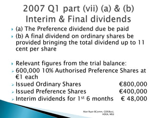    (a) The Preference dividend due be paid
   (b) A final dividend on ordinary shares be
    provided bringing the total dividend up to 11
    cent per share

 Relevant figures from the trial balance:
 600,000 10% Authorised Preference Shares at
  €1 each
 Issued Ordinary Shares               €800,000
 Issued Preference Shares             €400,000
 Interim dividends for 1st 6 months    € 48,000
                           Alan Ryan BComm, GDE(Bus),
                                          HDEA, MEd
 