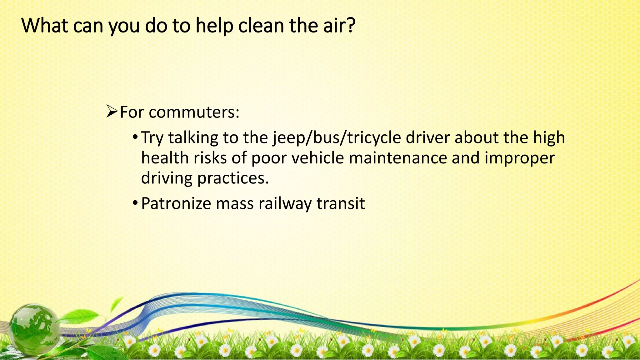 What can you do to help clean the air?
For commuters:
•Try talking to the jeep/bus/tricycle driver about the high
health risks of poor vehicle maintenance and improper
driving practices.
•Patronize mass railway transit
 