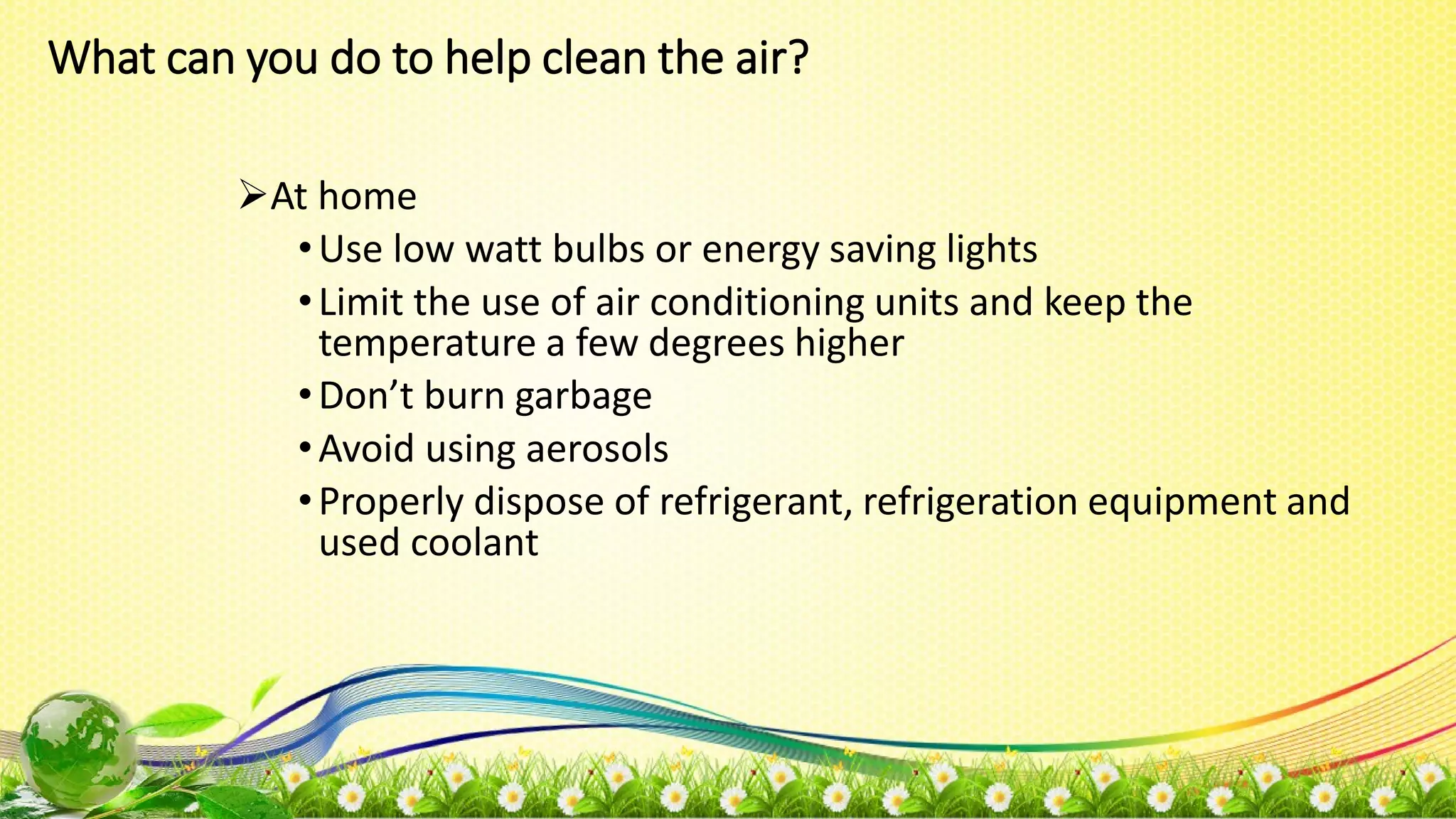 What can you do to help clean the air?
At home
•Use low watt bulbs or energy saving lights
•Limit the use of air conditioning units and keep the
temperature a few degrees higher
•Don’t burn garbage
•Avoid using aerosols
•Properly dispose of refrigerant, refrigeration equipment and
used coolant
 