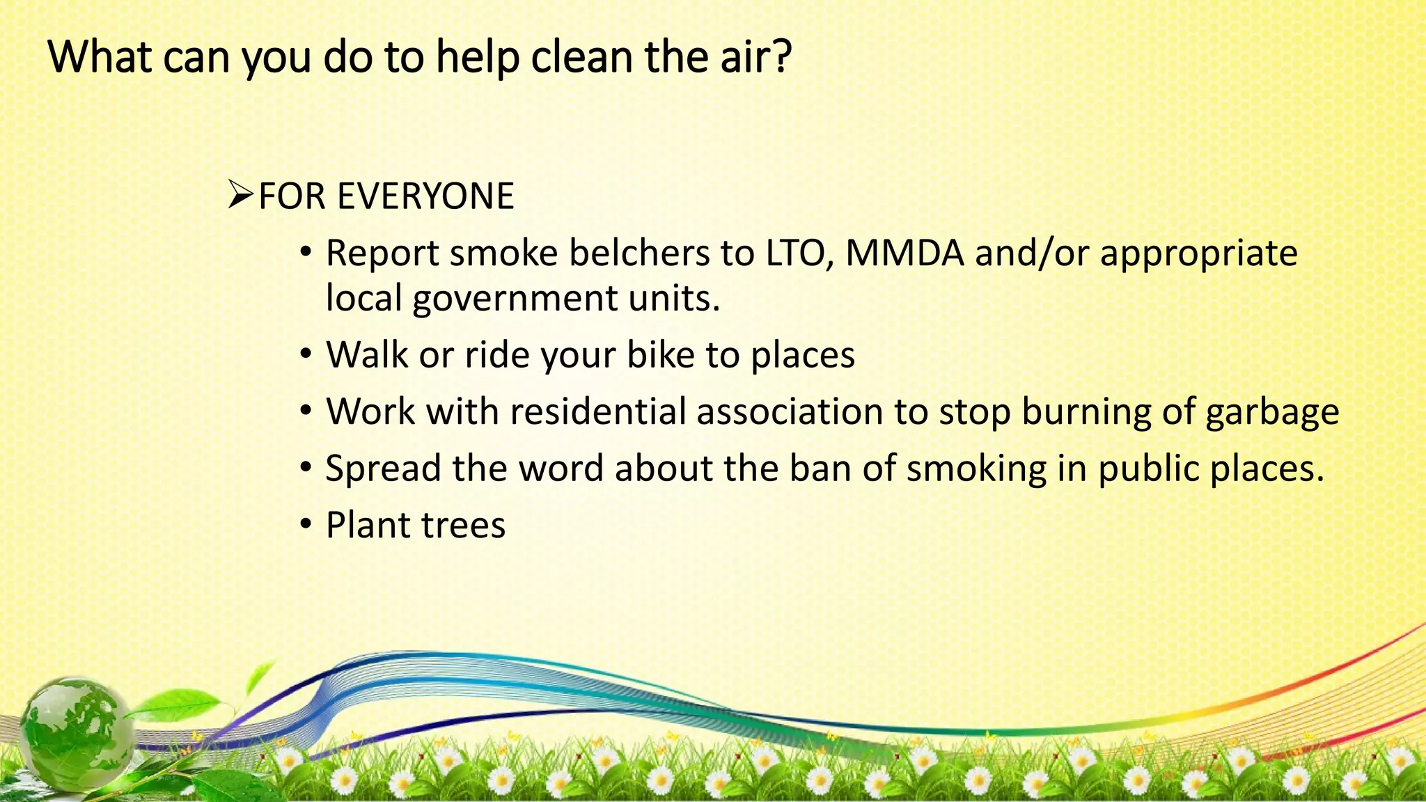 What can you do to help clean the air?
FOR EVERYONE
• Report smoke belchers to LTO, MMDA and/or appropriate
local government units.
• Walk or ride your bike to places
• Work with residential association to stop burning of garbage
• Spread the word about the ban of smoking in public places.
• Plant trees
 