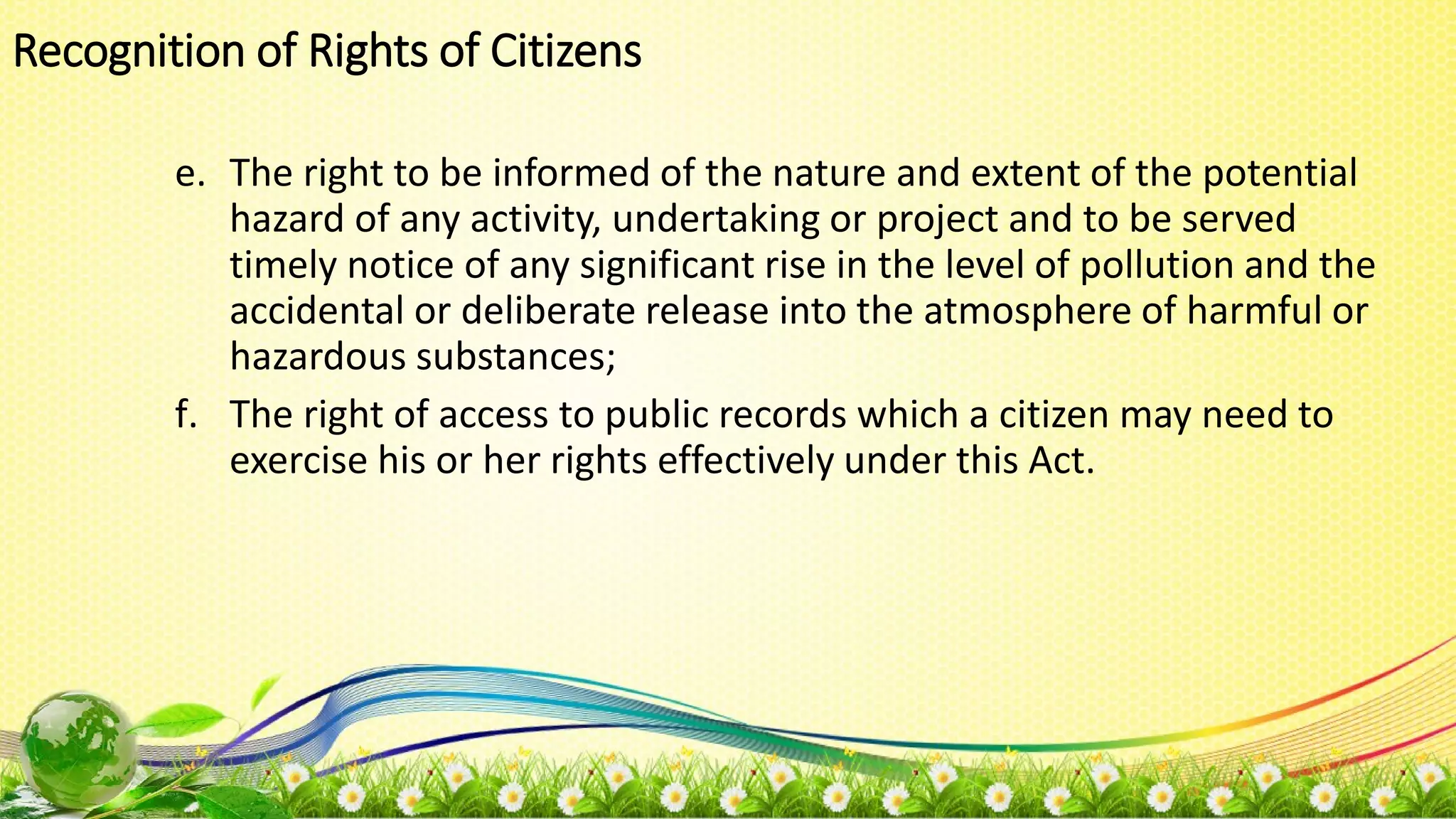 e. The right to be informed of the nature and extent of the potential
hazard of any activity, undertaking or project and to be served
timely notice of any significant rise in the level of pollution and the
accidental or deliberate release into the atmosphere of harmful or
hazardous substances;
f. The right of access to public records which a citizen may need to
exercise his or her rights effectively under this Act.
Recognition of Rights of Citizens
 