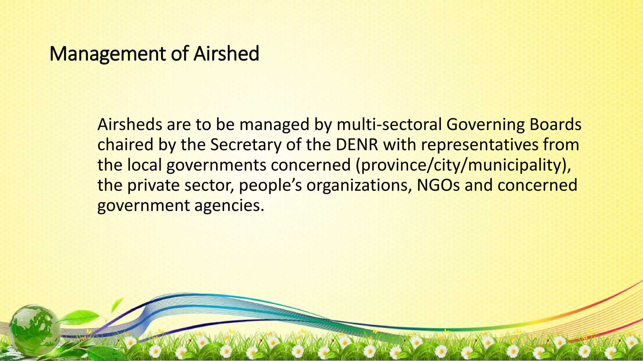 Management of Airshed
Airsheds are to be managed by multi-sectoral Governing Boards
chaired by the Secretary of the DENR with representatives from
the local governments concerned (province/city/municipality),
the private sector, people’s organizations, NGOs and concerned
government agencies.
 