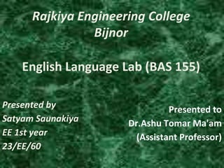 Rajkiya Engineering College
Bijnor
Presented by
Satyam Saunakiya
EE 1st year
23/EE/60
Presented to
Dr.Ashu Tomar Ma'am
(Assistant Professor)
English Language Lab (BAS 155)
 