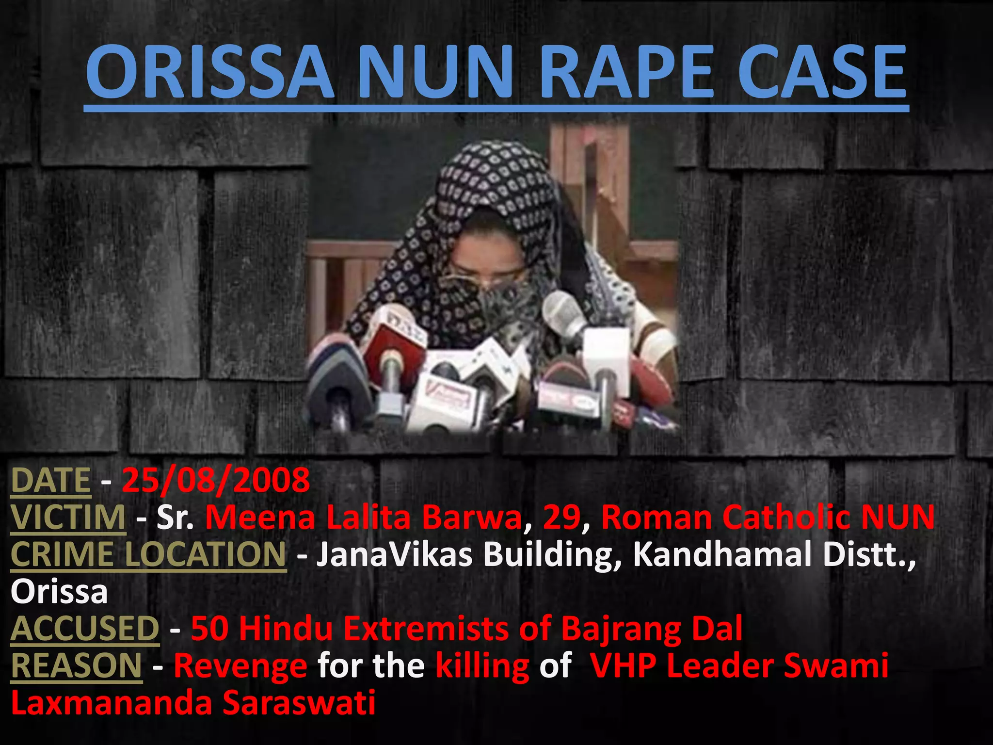 ORISSA NUN RAPE CASE
DATE - 25/08/2008
VICTIM - Sr. Meena Lalita Barwa, 29, Roman Catholic NUN
CRIME LOCATION - JanaVikas Building, Kandhamal Distt.,
Orissa
ACCUSED - 50 Hindu Extremists of Bajrang Dal
REASON - Revenge for the killing of VHP Leader Swami
Laxmananda Saraswati
 