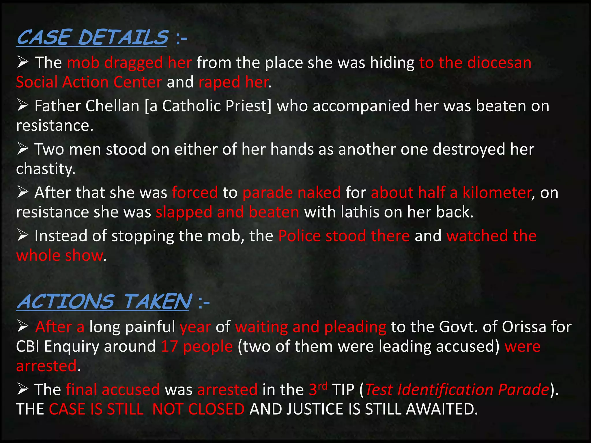 CASE DETAILS :-
 The mob dragged her from the place she was hiding to the diocesan
Social Action Center and raped her.
 Father Chellan [a Catholic Priest] who accompanied her was beaten on
resistance.
 Two men stood on either of her hands as another one destroyed her
chastity.
 After that she was forced to parade naked for about half a kilometer, on
resistance she was slapped and beaten with lathis on her back.
 Instead of stopping the mob, the Police stood there and watched the
whole show.
ACTIONS TAKEN :-
 After a long painful year of waiting and pleading to the Govt. of Orissa for
CBI Enquiry around 17 people (two of them were leading accused) were
arrested.
 The final accused was arrested in the 3rd TIP (Test Identification Parade).
THE CASE IS STILL NOT CLOSED AND JUSTICE IS STILL AWAITED.
 