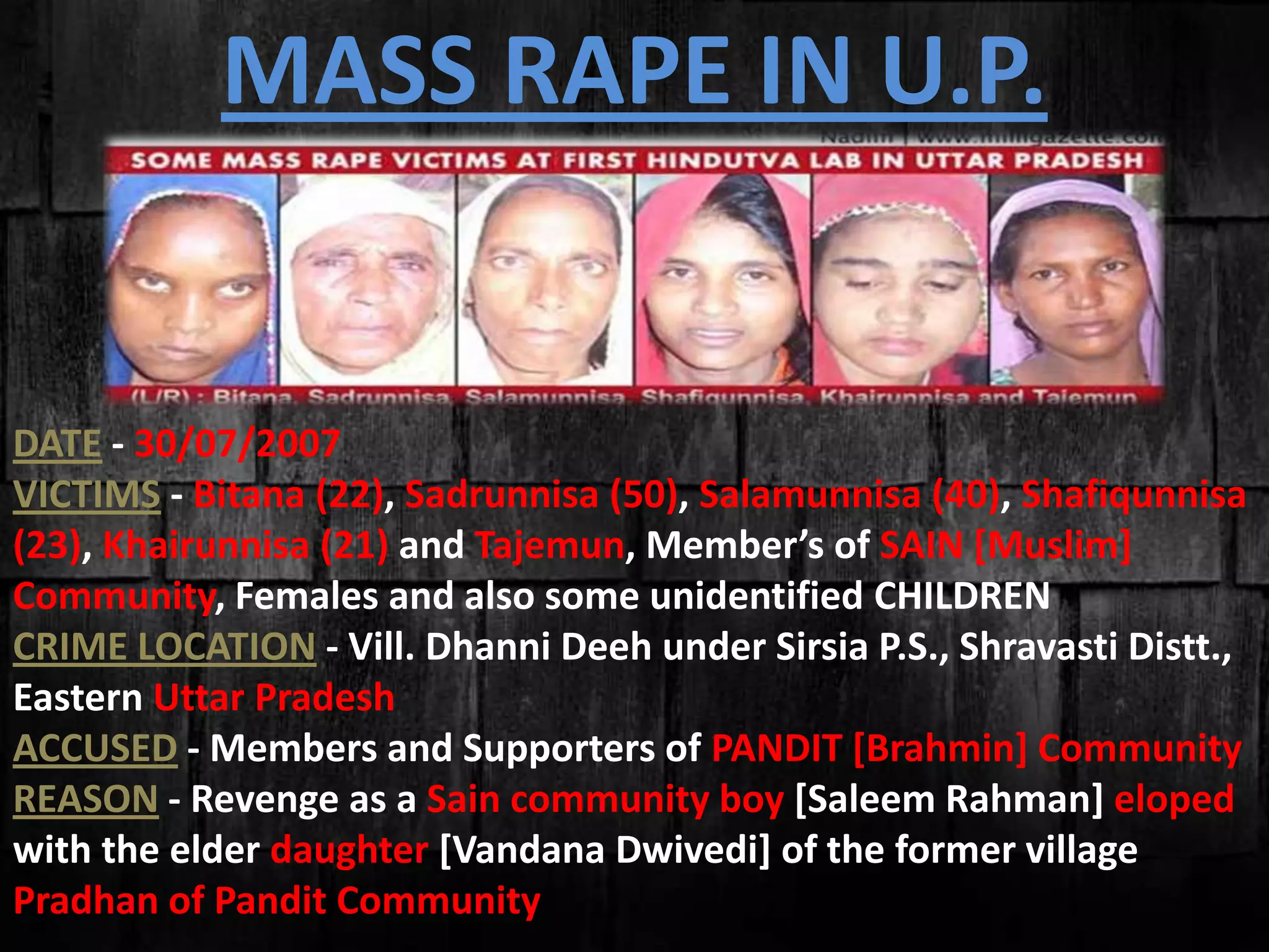 MASS RAPE IN U.P.
DATE - 30/07/2007
VICTIMS - Bitana (22), Sadrunnisa (50), Salamunnisa (40), Shafiqunnisa
(23), Khairunnisa (21) and Tajemun, Member’s of SAIN [Muslim]
Community, Females and also some unidentified CHILDREN
CRIME LOCATION - Vill. Dhanni Deeh under Sirsia P.S., Shravasti Distt.,
Eastern Uttar Pradesh
ACCUSED - Members and Supporters of PANDIT [Brahmin] Community
REASON - Revenge as a Sain community boy [Saleem Rahman] eloped
with the elder daughter [Vandana Dwivedi] of the former village
Pradhan of Pandit Community
 