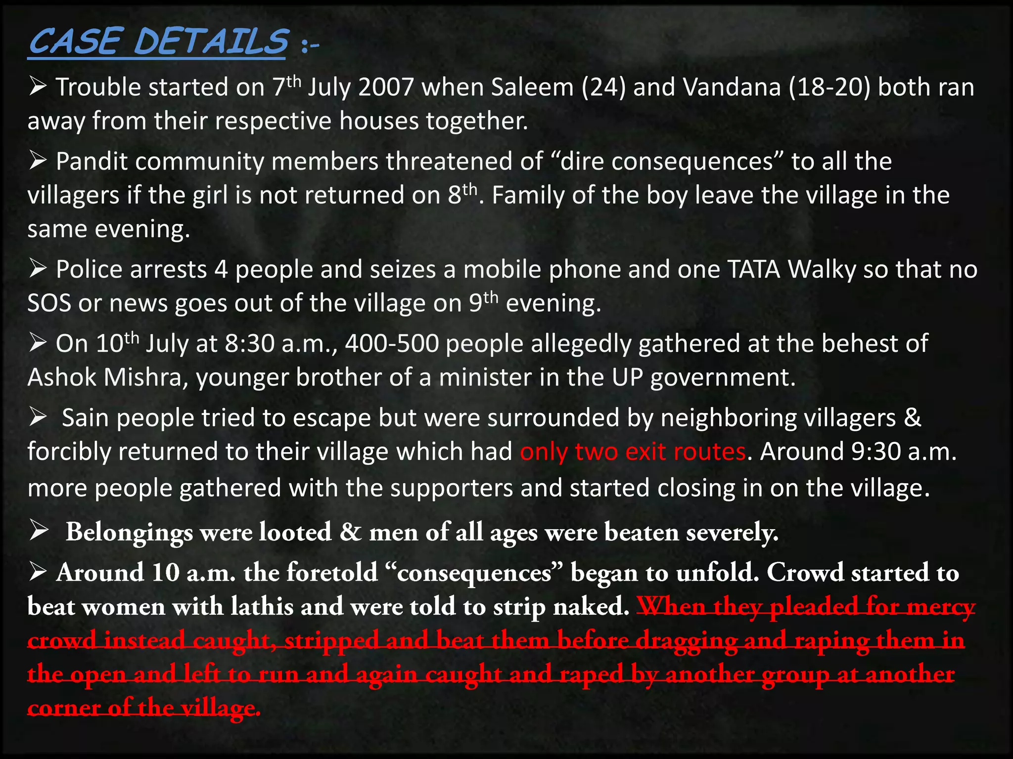 CASE DETAILS
 Trouble started on 7th July 2007 when Saleem (24) and Vandana (18-20) both ran
away from their respective houses together.
 Pandit community members threatened of “dire consequences” to all the
villagers if the girl is not returned on 8th. Family of the boy leave the village in the
same evening.
 Police arrests 4 people and seizes a mobile phone and one TATA Walky so that no
SOS or news goes out of the village on 9th evening.
 On 10th July at 8:30 a.m., 400-500 people allegedly gathered at the behest of
Ashok Mishra, younger brother of a minister in the UP government.
 Sain people tried to escape but were surrounded by neighboring villagers &
forcibly returned to their village which had only two exit routes. Around 9:30 a.m.
more people gathered with the supporters and started closing in on the village.


 