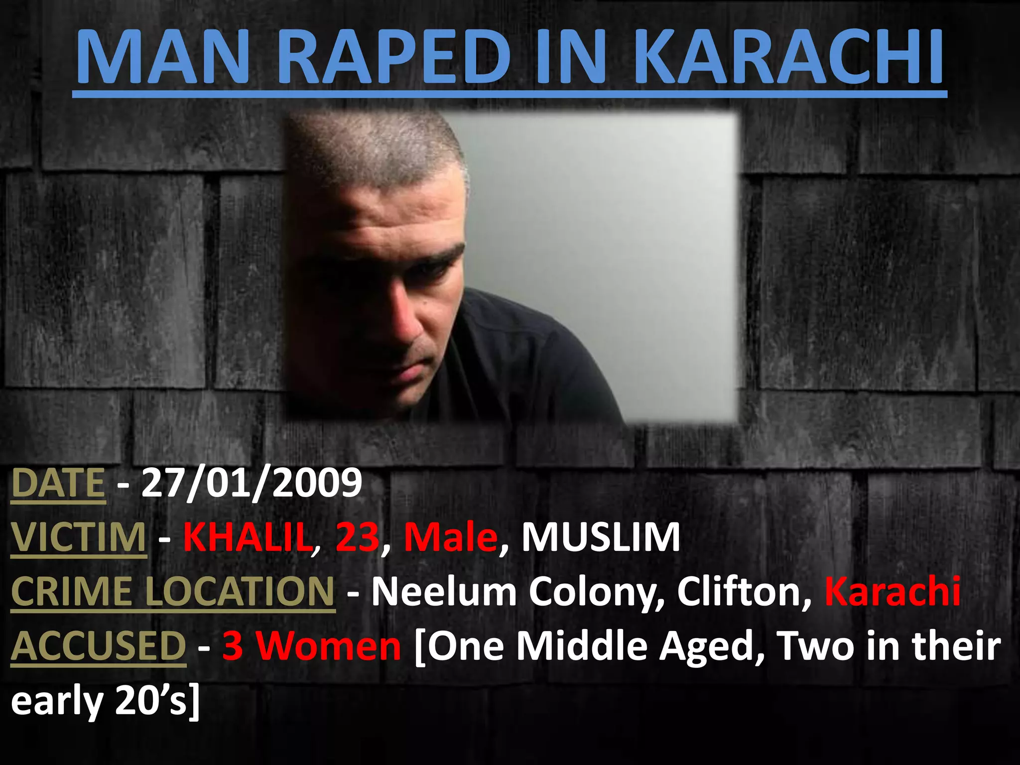 MAN RAPED IN KARACHI
DATE - 27/01/2009
VICTIM - KHALIL, 23, Male, MUSLIM
CRIME LOCATION - Neelum Colony, Clifton, Karachi
ACCUSED - 3 Women [One Middle Aged, Two in their
early 20’s]
 