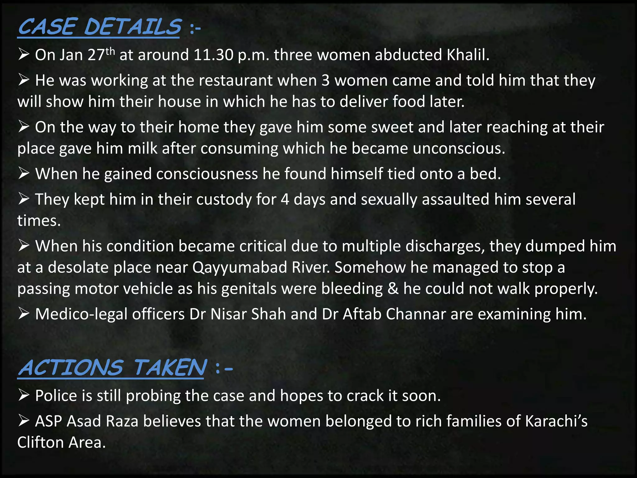 CASE DETAILS :-
 On Jan 27th at around 11.30 p.m. three women abducted Khalil.
 He was working at the restaurant when 3 women came and told him that they
will show him their house in which he has to deliver food later.
 On the way to their home they gave him some sweet and later reaching at their
place gave him milk after consuming which he became unconscious.
 When he gained consciousness he found himself tied onto a bed.
 They kept him in their custody for 4 days and sexually assaulted him several
times.
 When his condition became critical due to multiple discharges, they dumped him
at a desolate place near Qayyumabad River. Somehow he managed to stop a
passing motor vehicle as his genitals were bleeding & he could not walk properly.
 Medico-legal officers Dr Nisar Shah and Dr Aftab Channar are examining him.
ACTIONS TAKEN :-
 Police is still probing the case and hopes to crack it soon.
 ASP Asad Raza believes that the women belonged to rich families of Karachi’s
Clifton Area.
 