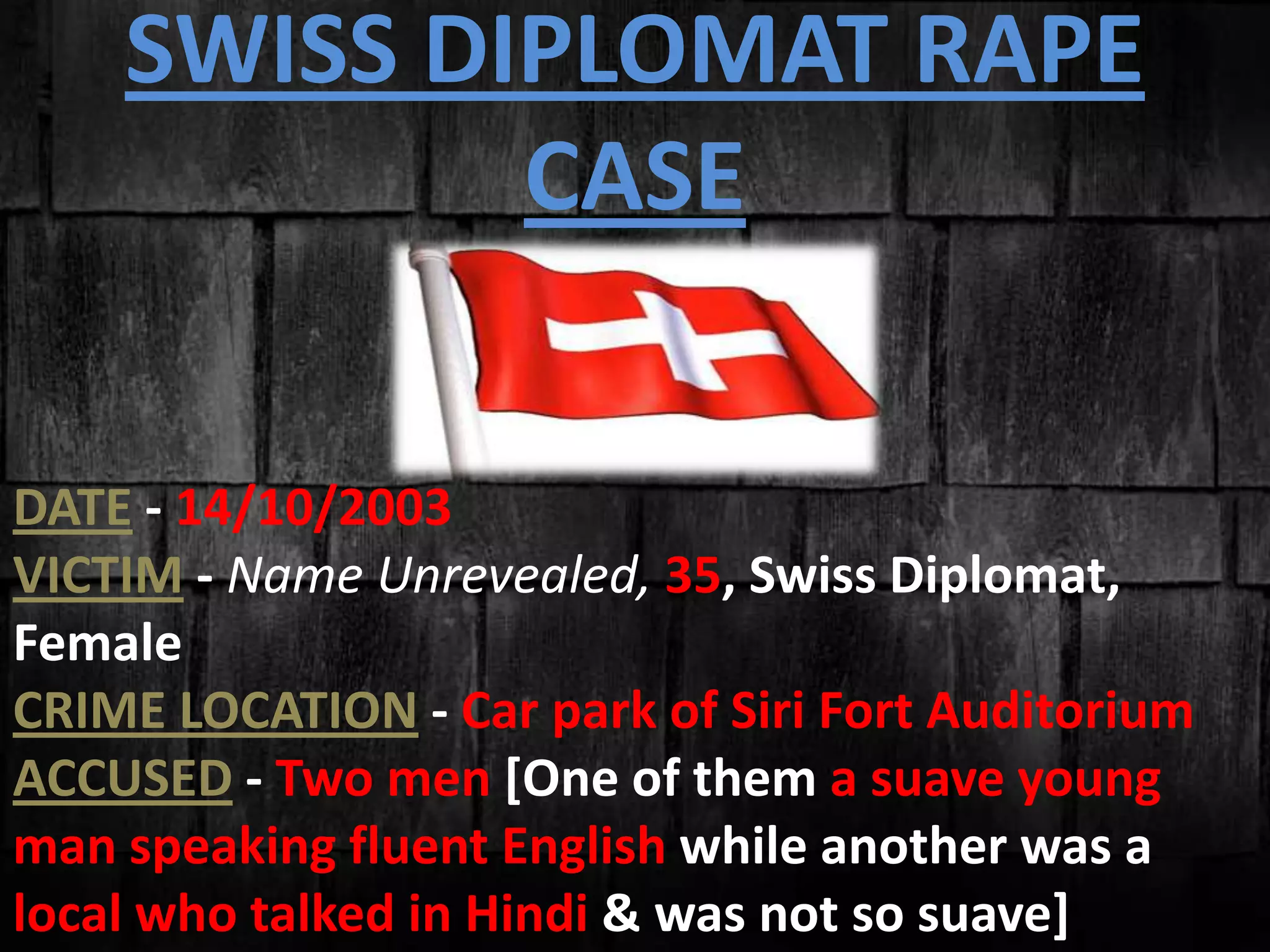 SWISS DIPLOMAT RAPE
CASE
DATE - 14/10/2003
VICTIM - Name Unrevealed, 35, Swiss Diplomat,
Female
CRIME LOCATION - Car park of Siri Fort Auditorium
ACCUSED - Two men [One of them a suave young
man speaking fluent English while another was a
local who talked in Hindi & was not so suave]
 