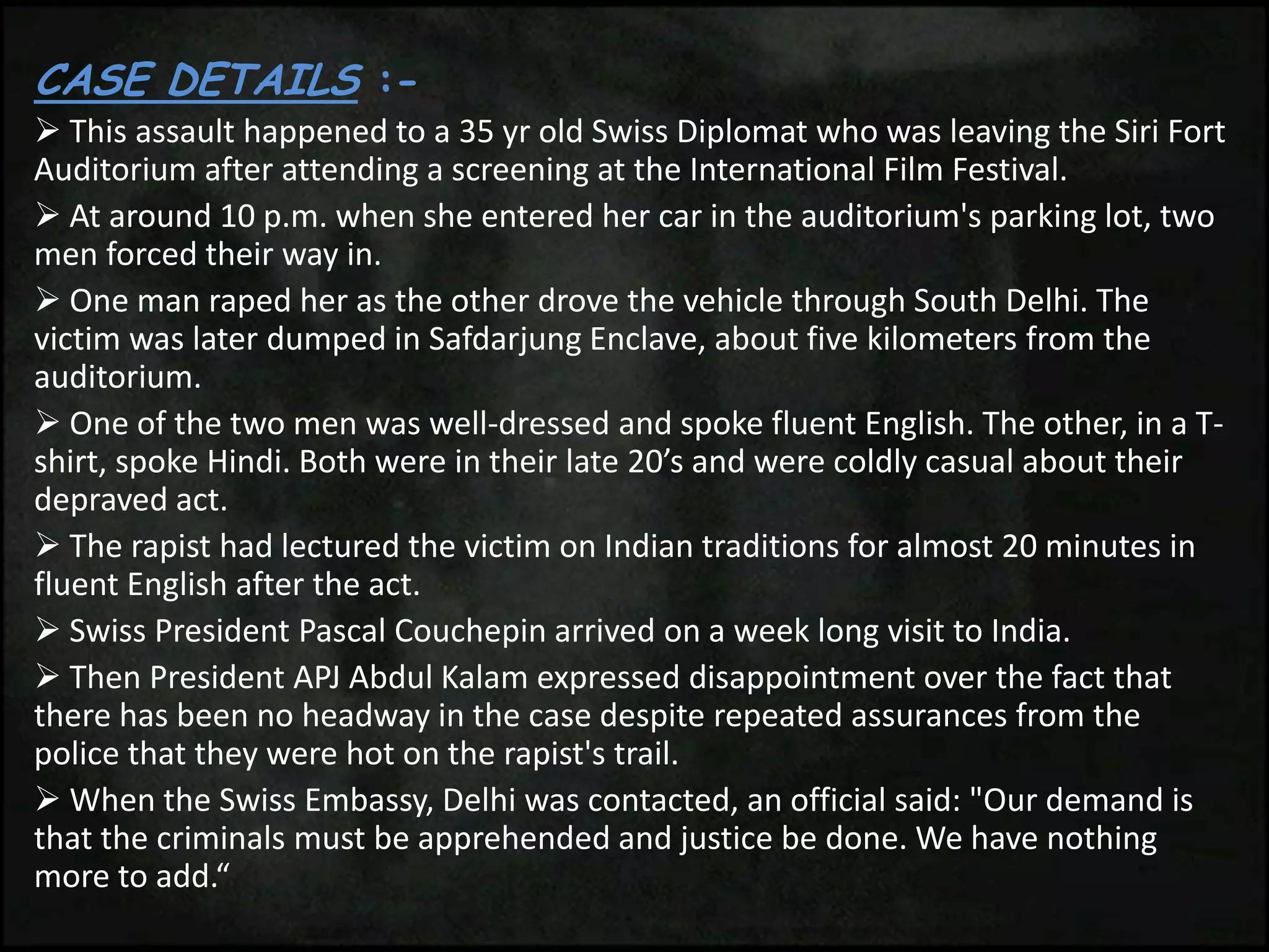 CASE DETAILS :-
 This assault happened to a 35 yr old Swiss Diplomat who was leaving the Siri Fort
Auditorium after attending a screening at the International Film Festival.
 At around 10 p.m. when she entered her car in the auditorium's parking lot, two
men forced their way in.
 One man raped her as the other drove the vehicle through South Delhi. The
victim was later dumped in Safdarjung Enclave, about five kilometers from the
auditorium.
 One of the two men was well-dressed and spoke fluent English. The other, in a T-
shirt, spoke Hindi. Both were in their late 20’s and were coldly casual about their
depraved act.
 The rapist had lectured the victim on Indian traditions for almost 20 minutes in
fluent English after the act.
 Swiss President Pascal Couchepin arrived on a week long visit to India.
 Then President APJ Abdul Kalam expressed disappointment over the fact that
there has been no headway in the case despite repeated assurances from the
police that they were hot on the rapist's trail.
 When the Swiss Embassy, Delhi was contacted, an official said: "Our demand is
that the criminals must be apprehended and justice be done. We have nothing
more to add.“
 