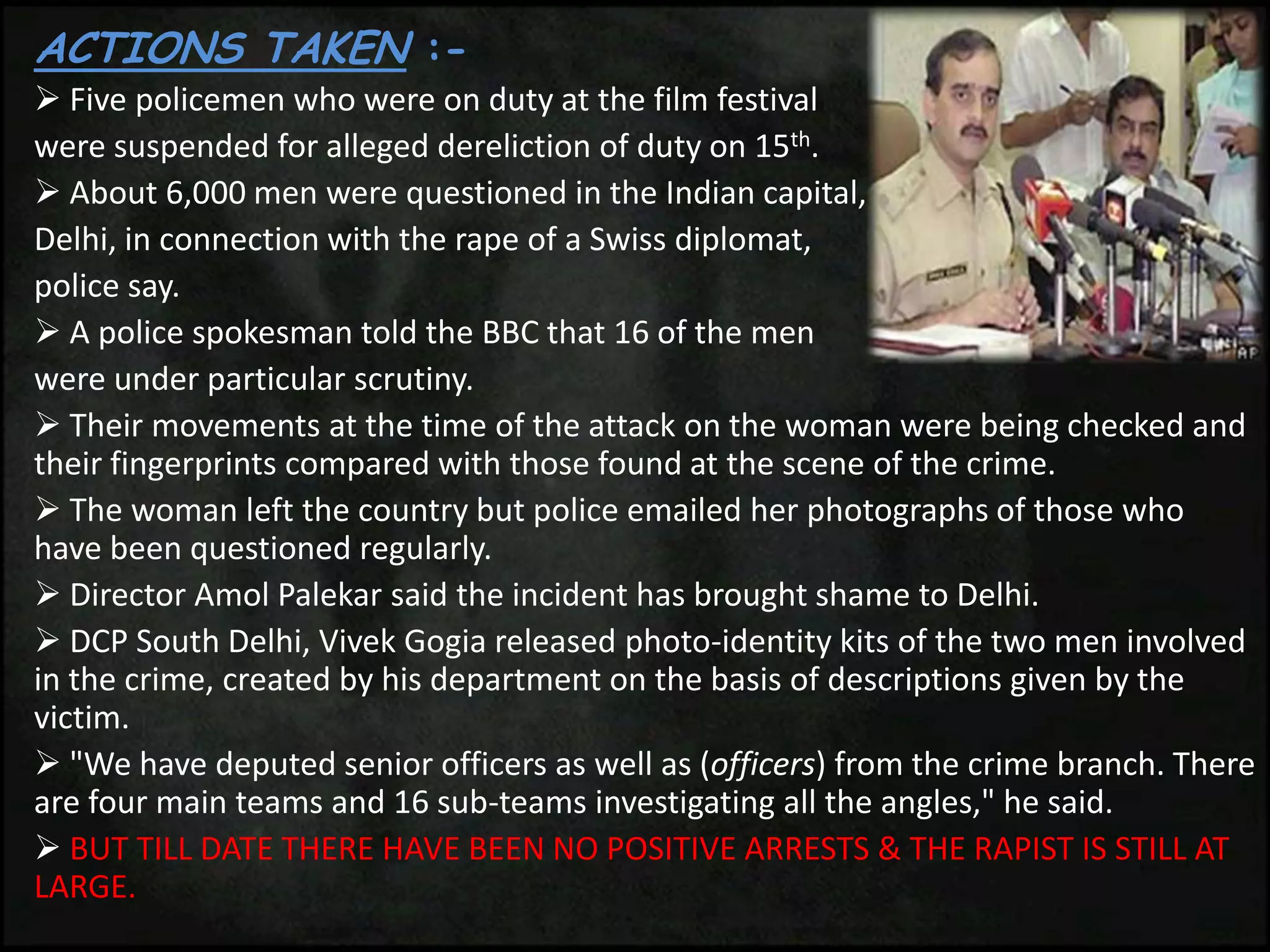 ACTIONS TAKEN :-
 Five policemen who were on duty at the film festival
were suspended for alleged dereliction of duty on 15th.
 About 6,000 men were questioned in the Indian capital,
Delhi, in connection with the rape of a Swiss diplomat,
police say.
 A police spokesman told the BBC that 16 of the men
were under particular scrutiny.
 Their movements at the time of the attack on the woman were being checked and
their fingerprints compared with those found at the scene of the crime.
 The woman left the country but police emailed her photographs of those who
have been questioned regularly.
 Director Amol Palekar said the incident has brought shame to Delhi.
 DCP South Delhi, Vivek Gogia released photo-identity kits of the two men involved
in the crime, created by his department on the basis of descriptions given by the
victim.
 "We have deputed senior officers as well as (officers) from the crime branch. There
are four main teams and 16 sub-teams investigating all the angles," he said.
 BUT TILL DATE THERE HAVE BEEN NO POSITIVE ARRESTS & THE RAPIST IS STILL AT
LARGE.
 