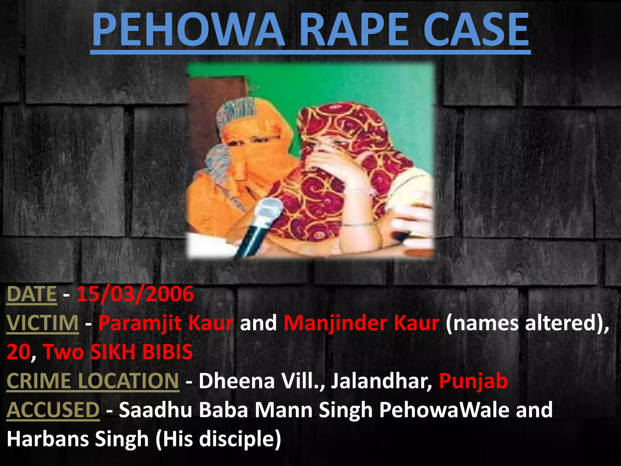 DATE - 15/03/2006
VICTIM - Paramjit Kaur and Manjinder Kaur (names altered),
20, Two SIKH BIBIS
CRIME LOCATION - Dheena Vill., Jalandhar, Punjab
ACCUSED - Saadhu Baba Mann Singh PehowaWale and
Harbans Singh (His disciple)
PEHOWA RAPE CASE
 
