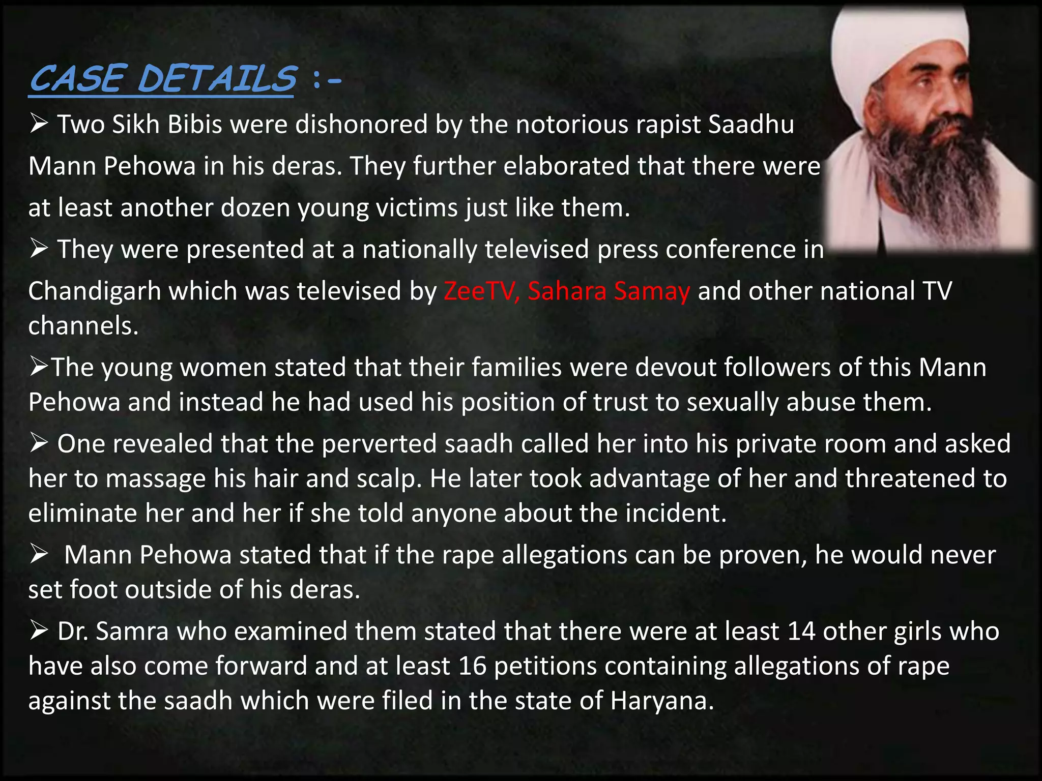 CASE DETAILS :-
 Two Sikh Bibis were dishonored by the notorious rapist Saadhu
Mann Pehowa in his deras. They further elaborated that there were
at least another dozen young victims just like them.
 They were presented at a nationally televised press conference in
Chandigarh which was televised by ZeeTV, Sahara Samay and other national TV
channels.
The young women stated that their families were devout followers of this Mann
Pehowa and instead he had used his position of trust to sexually abuse them.
 One revealed that the perverted saadh called her into his private room and asked
her to massage his hair and scalp. He later took advantage of her and threatened to
eliminate her and her if she told anyone about the incident.
 Mann Pehowa stated that if the rape allegations can be proven, he would never
set foot outside of his deras.
 Dr. Samra who examined them stated that there were at least 14 other girls who
have also come forward and at least 16 petitions containing allegations of rape
against the saadh which were filed in the state of Haryana.
 