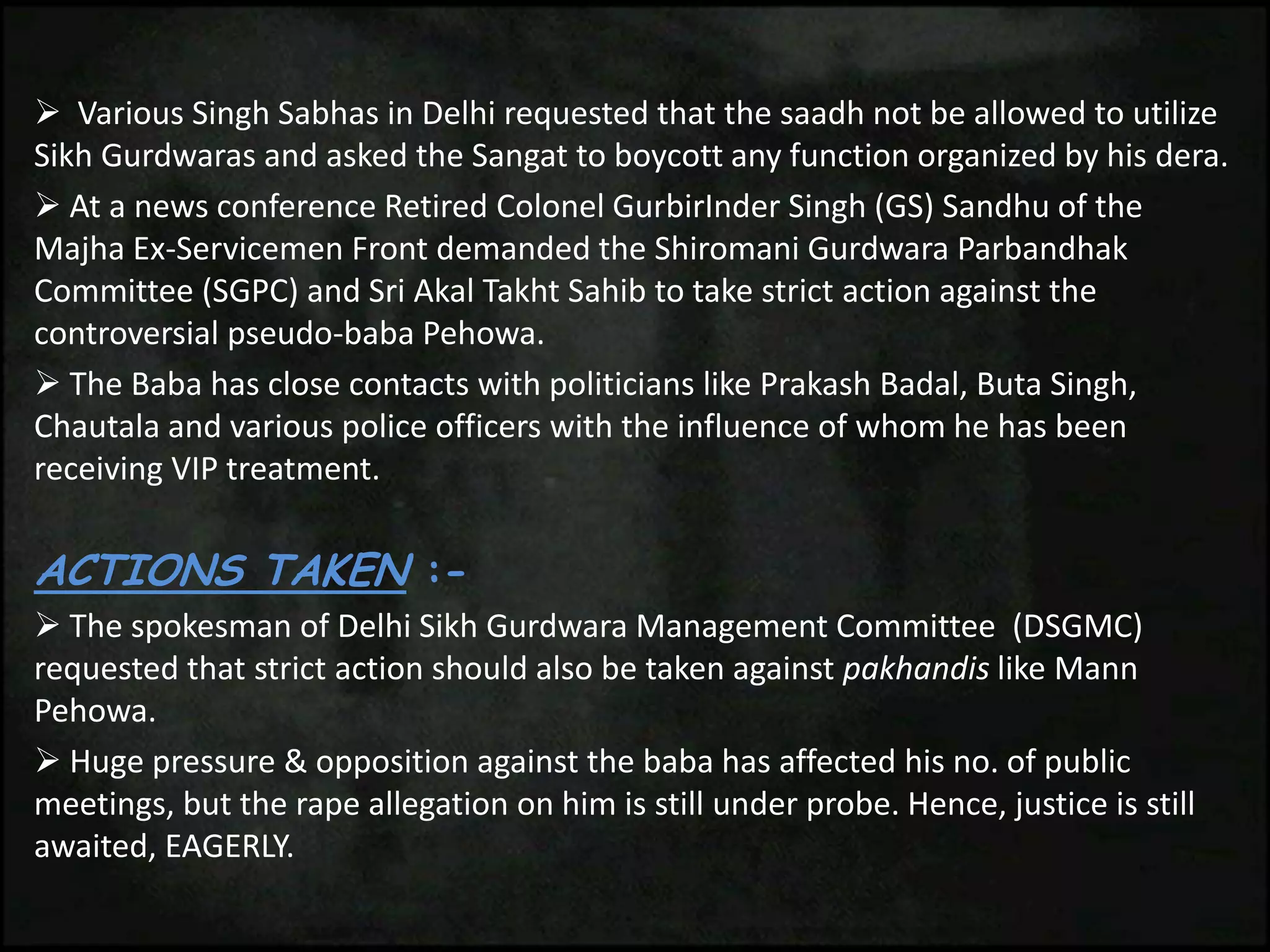  Various Singh Sabhas in Delhi requested that the saadh not be allowed to utilize
Sikh Gurdwaras and asked the Sangat to boycott any function organized by his dera.
 At a news conference Retired Colonel GurbirInder Singh (GS) Sandhu of the
Majha Ex-Servicemen Front demanded the Shiromani Gurdwara Parbandhak
Committee (SGPC) and Sri Akal Takht Sahib to take strict action against the
controversial pseudo-baba Pehowa.
 The Baba has close contacts with politicians like Prakash Badal, Buta Singh,
Chautala and various police officers with the influence of whom he has been
receiving VIP treatment.
ACTIONS TAKEN :-
 The spokesman of Delhi Sikh Gurdwara Management Committee (DSGMC)
requested that strict action should also be taken against pakhandis like Mann
Pehowa.
 Huge pressure & opposition against the baba has affected his no. of public
meetings, but the rape allegation on him is still under probe. Hence, justice is still
awaited, EAGERLY.
 