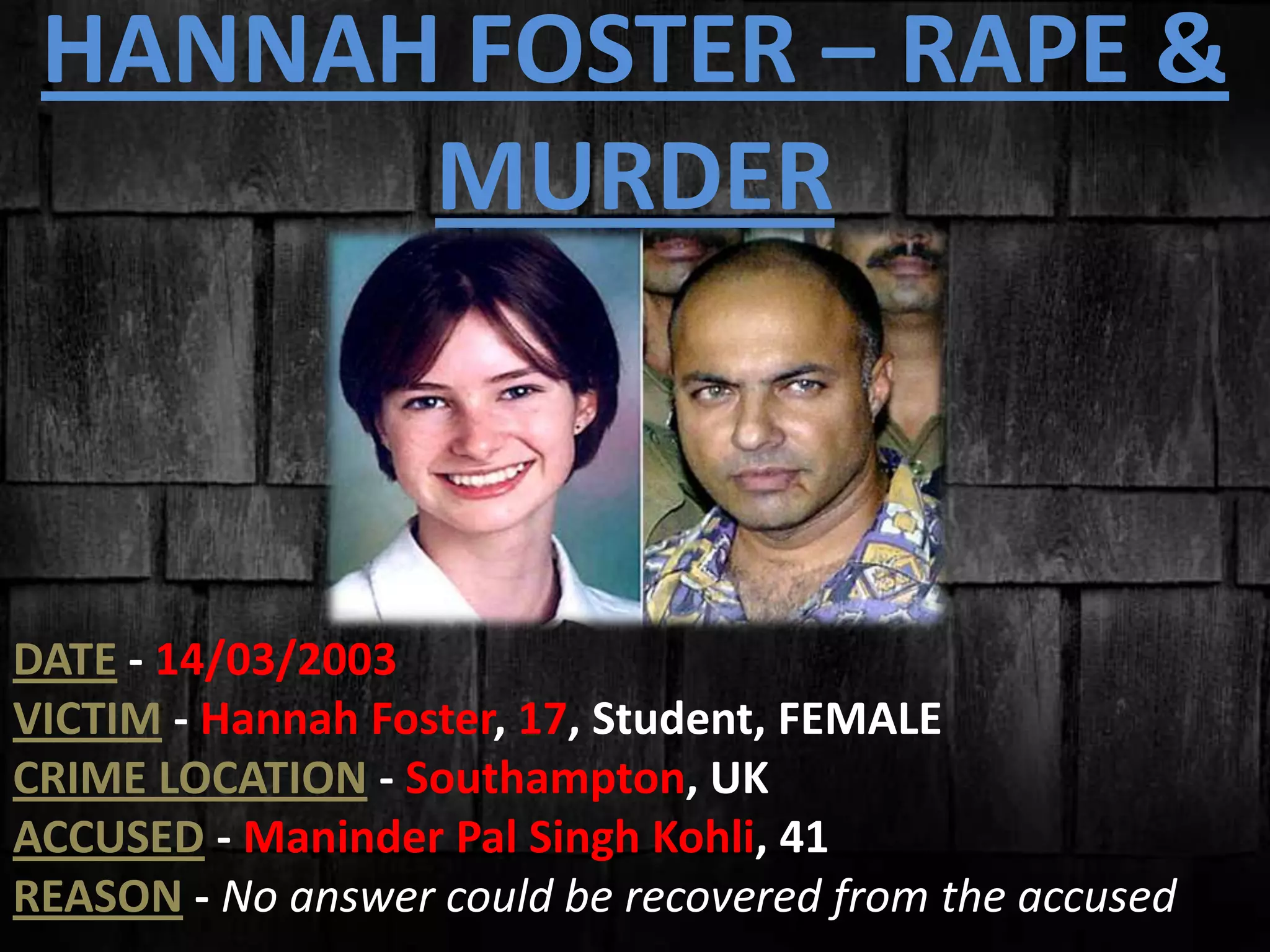 HANNAH FOSTER – RAPE &
MURDER
DATE - 14/03/2003
VICTIM - Hannah Foster, 17, Student, FEMALE
CRIME LOCATION - Southampton, UK
ACCUSED - Maninder Pal Singh Kohli, 41
REASON - No answer could be recovered from the accused
 