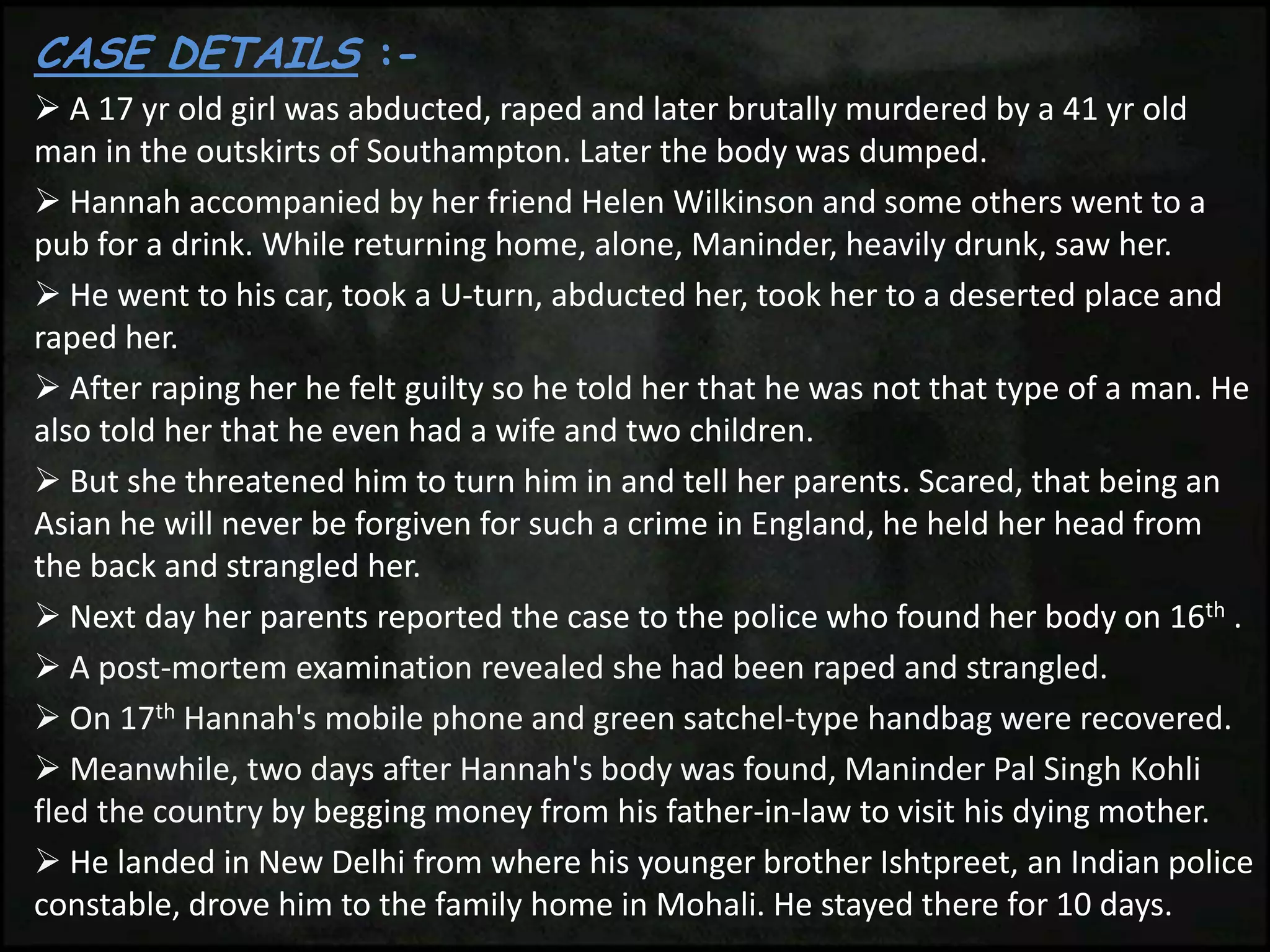 CASE DETAILS :-
 A 17 yr old girl was abducted, raped and later brutally murdered by a 41 yr old
man in the outskirts of Southampton. Later the body was dumped.
 Hannah accompanied by her friend Helen Wilkinson and some others went to a
pub for a drink. While returning home, alone, Maninder, heavily drunk, saw her.
 He went to his car, took a U-turn, abducted her, took her to a deserted place and
raped her.
 After raping her he felt guilty so he told her that he was not that type of a man. He
also told her that he even had a wife and two children.
 But she threatened him to turn him in and tell her parents. Scared, that being an
Asian he will never be forgiven for such a crime in England, he held her head from
the back and strangled her.
 Next day her parents reported the case to the police who found her body on 16th .
 A post-mortem examination revealed she had been raped and strangled.
 On 17th Hannah's mobile phone and green satchel-type handbag were recovered.
 Meanwhile, two days after Hannah's body was found, Maninder Pal Singh Kohli
fled the country by begging money from his father-in-law to visit his dying mother.
 He landed in New Delhi from where his younger brother Ishtpreet, an Indian police
constable, drove him to the family home in Mohali. He stayed there for 10 days.
 