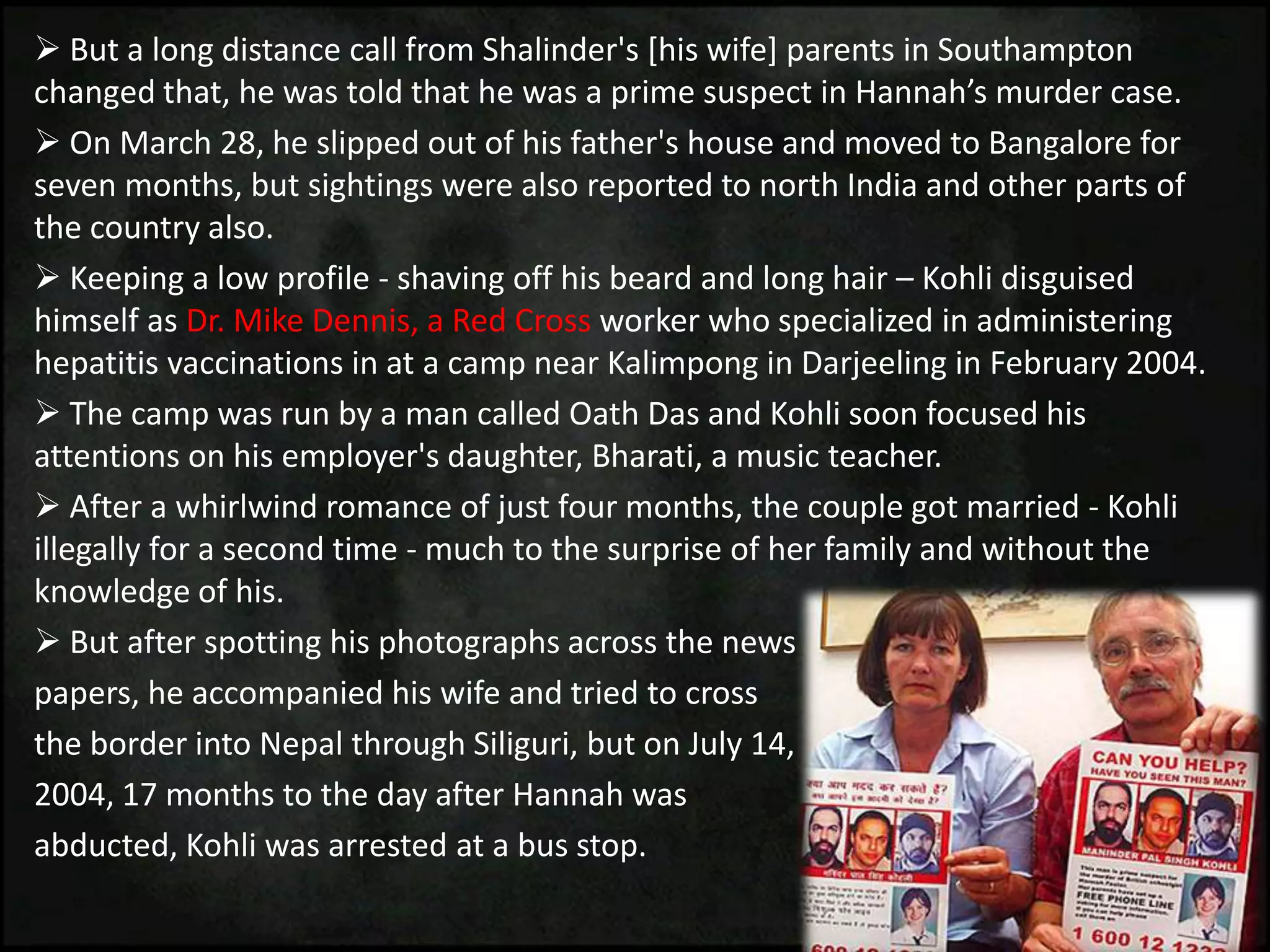  But a long distance call from Shalinder's [his wife] parents in Southampton
changed that, he was told that he was a prime suspect in Hannah’s murder case.
 On March 28, he slipped out of his father's house and moved to Bangalore for
seven months, but sightings were also reported to north India and other parts of
the country also.
 Keeping a low profile - shaving off his beard and long hair – Kohli disguised
himself as Dr. Mike Dennis, a Red Cross worker who specialized in administering
hepatitis vaccinations in at a camp near Kalimpong in Darjeeling in February 2004.
 The camp was run by a man called Oath Das and Kohli soon focused his
attentions on his employer's daughter, Bharati, a music teacher.
 After a whirlwind romance of just four months, the couple got married - Kohli
illegally for a second time - much to the surprise of her family and without the
knowledge of his.
 But after spotting his photographs across the news
papers, he accompanied his wife and tried to cross
the border into Nepal through Siliguri, but on July 14,
2004, 17 months to the day after Hannah was
abducted, Kohli was arrested at a bus stop.
 