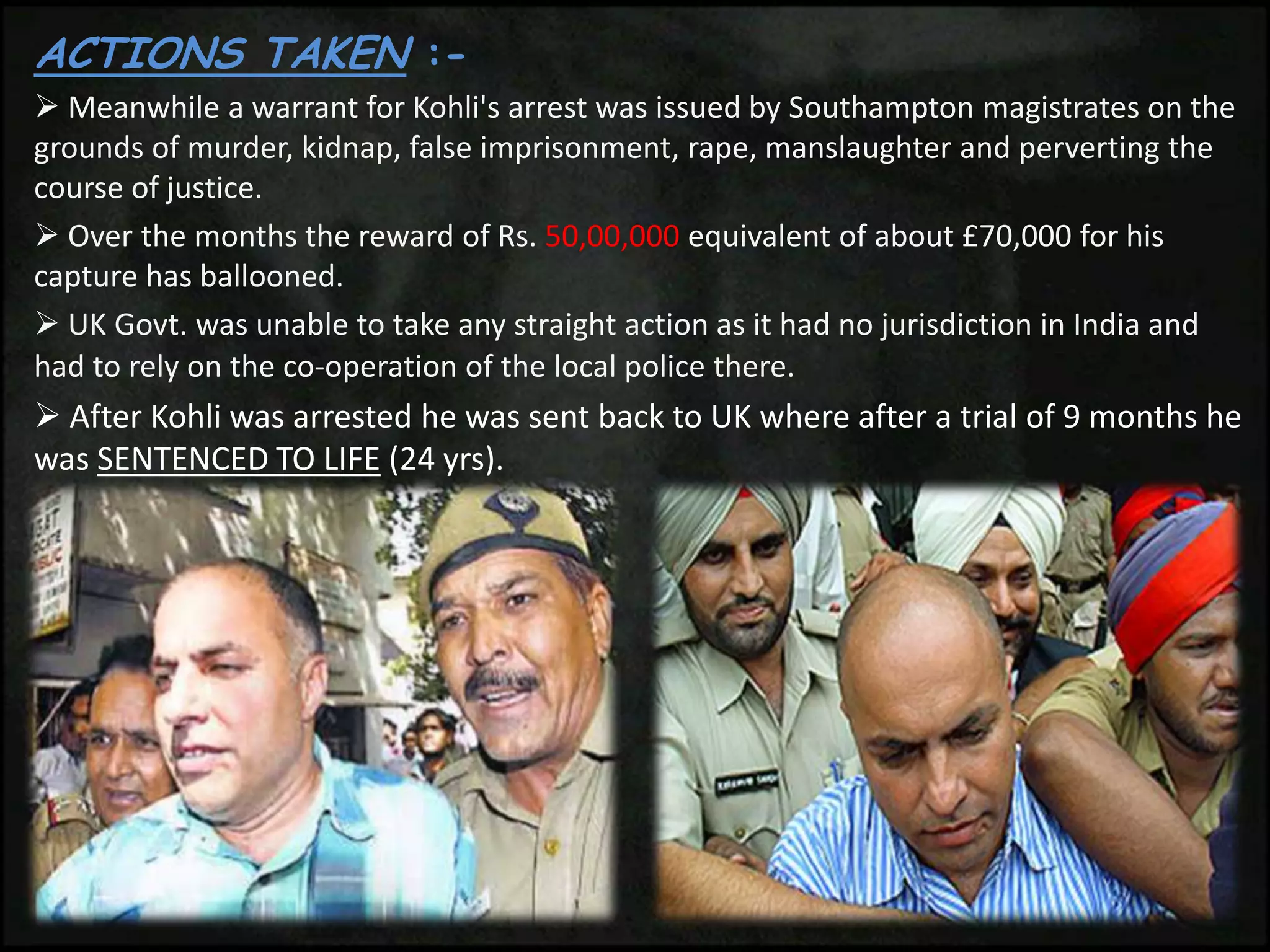 ACTIONS TAKEN :-
 Meanwhile a warrant for Kohli's arrest was issued by Southampton magistrates on the
grounds of murder, kidnap, false imprisonment, rape, manslaughter and perverting the
course of justice.
 Over the months the reward of Rs. 50,00,000 equivalent of about £70,000 for his
capture has ballooned.
 UK Govt. was unable to take any straight action as it had no jurisdiction in India and
had to rely on the co-operation of the local police there.
 After Kohli was arrested he was sent back to UK where after a trial of 9 months he
was SENTENCED TO LIFE (24 yrs).
 