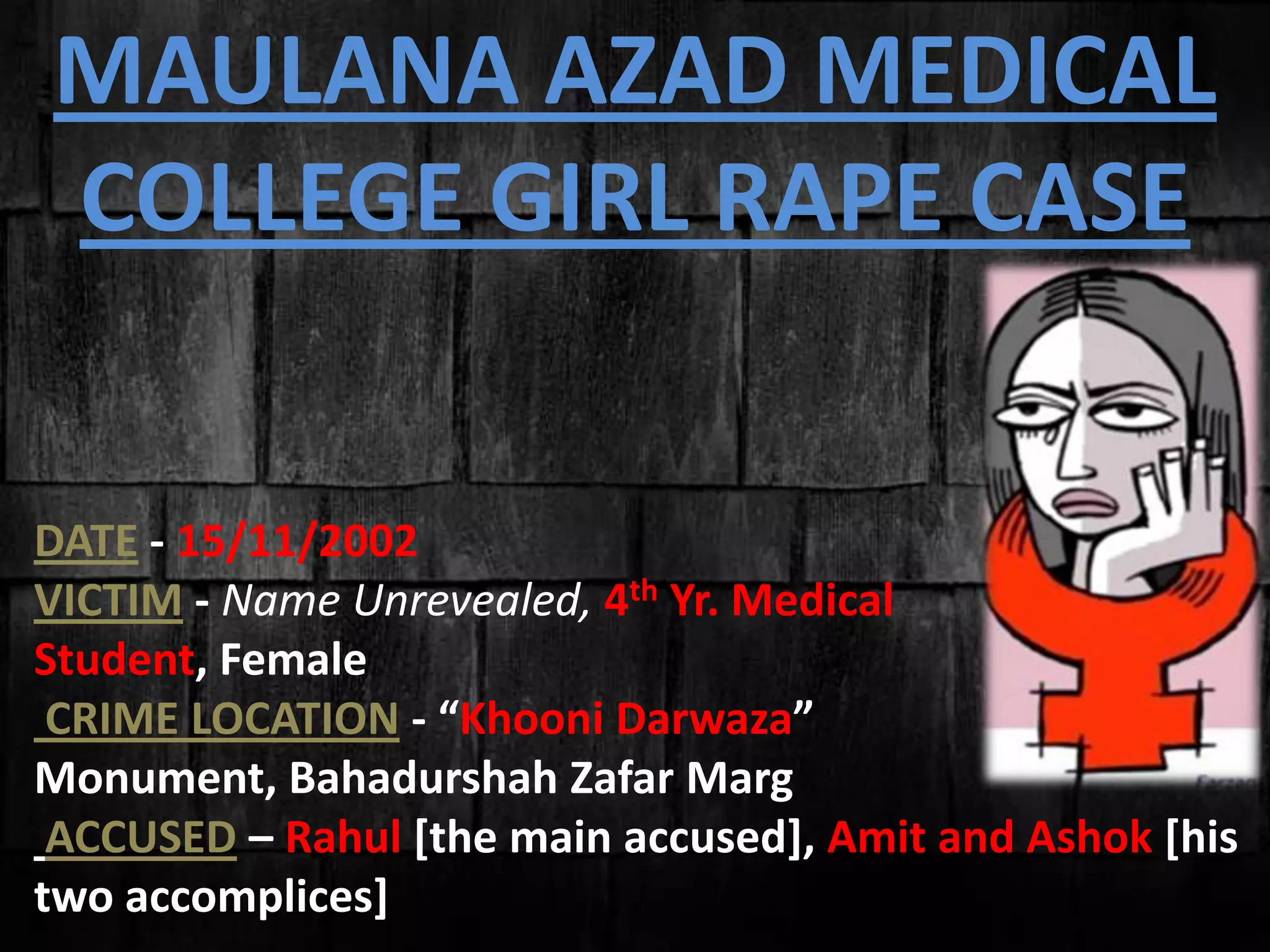 DATE - 15/11/2002
VICTIM - Name Unrevealed, 4th Yr. Medical
Student, Female
CRIME LOCATION - “Khooni Darwaza”
Monument, Bahadurshah Zafar Marg
ACCUSED – Rahul [the main accused], Amit and Ashok [his
two accomplices]
MAULANA AZAD MEDICAL
COLLEGE GIRL RAPE CASE
 