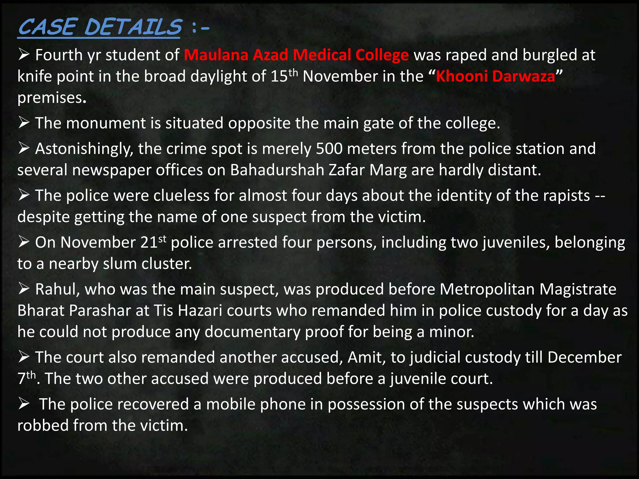 CASE DETAILS :-
 Fourth yr student of Maulana Azad Medical College was raped and burgled at
knife point in the broad daylight of 15th November in the “Khooni Darwaza”
premises.
 The monument is situated opposite the main gate of the college.
 Astonishingly, the crime spot is merely 500 meters from the police station and
several newspaper offices on Bahadurshah Zafar Marg are hardly distant.
 The police were clueless for almost four days about the identity of the rapists --
despite getting the name of one suspect from the victim.
 On November 21st police arrested four persons, including two juveniles, belonging
to a nearby slum cluster.
 Rahul, who was the main suspect, was produced before Metropolitan Magistrate
Bharat Parashar at Tis Hazari courts who remanded him in police custody for a day as
he could not produce any documentary proof for being a minor.
 The court also remanded another accused, Amit, to judicial custody till December
7th. The two other accused were produced before a juvenile court.
 The police recovered a mobile phone in possession of the suspects which was
robbed from the victim.
 