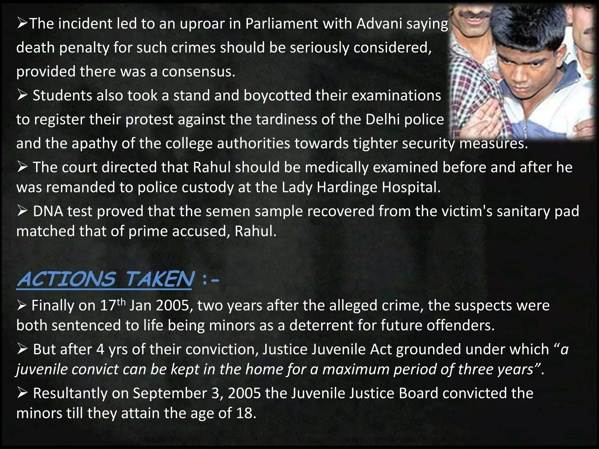 The incident led to an uproar in Parliament with Advani saying
death penalty for such crimes should be seriously considered,
provided there was a consensus.
 Students also took a stand and boycotted their examinations
to register their protest against the tardiness of the Delhi police
and the apathy of the college authorities towards tighter security measures.
 The court directed that Rahul should be medically examined before and after he
was remanded to police custody at the Lady Hardinge Hospital.
 DNA test proved that the semen sample recovered from the victim's sanitary pad
matched that of prime accused, Rahul.
ACTIONS TAKEN :-
 Finally on 17th Jan 2005, two years after the alleged crime, the suspects were
both sentenced to life being minors as a deterrent for future offenders.
 But after 4 yrs of their conviction, Justice Juvenile Act grounded under which “a
juvenile convict can be kept in the home for a maximum period of three years”.
 Resultantly on September 3, 2005 the Juvenile Justice Board convicted the
minors till they attain the age of 18.
 