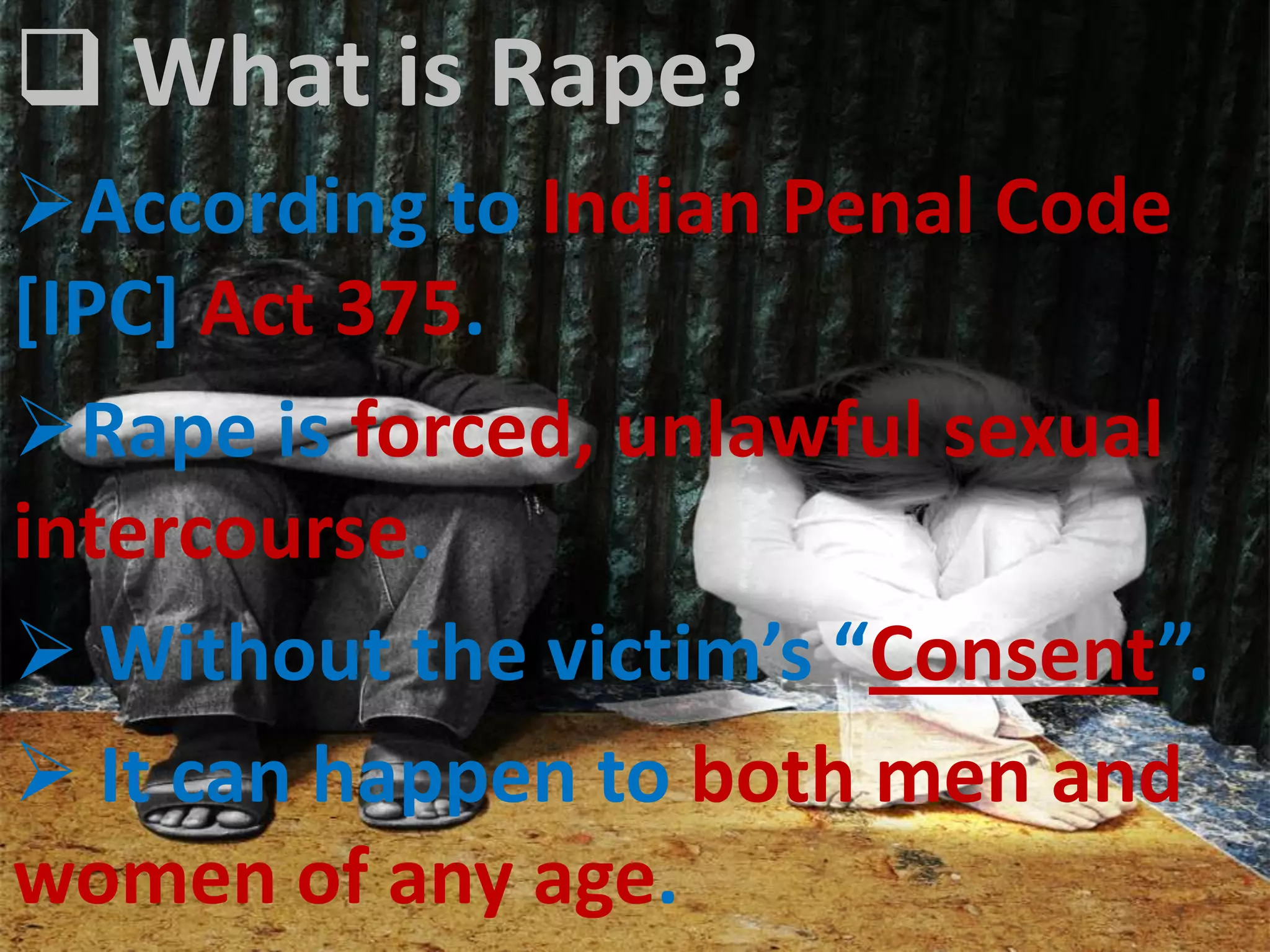  What is Rape?
According to Indian Penal Code
[IPC] Act 375.
Rape is forced, unlawful sexual
intercourse.
 Without the victim’s “Consent”.
 It can happen to both men and
women of any age.
 