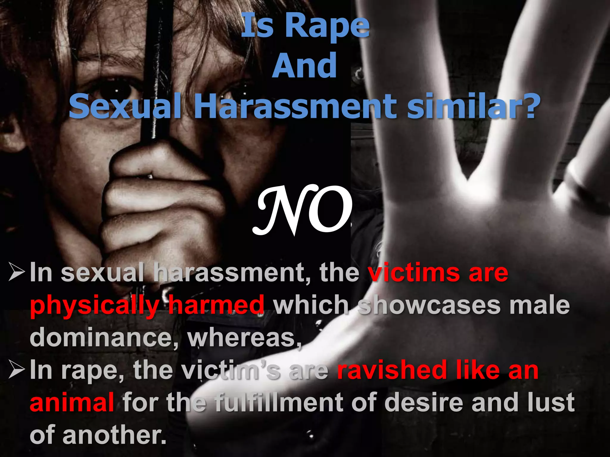 Is Rape
And
Sexual Harassment similar?
NO
In sexual harassment, the victims are
physically harmed which showcases male
dominance, whereas,
In rape, the victim’s are ravished like an
animal for the fulfillment of desire and lust
of another.
 