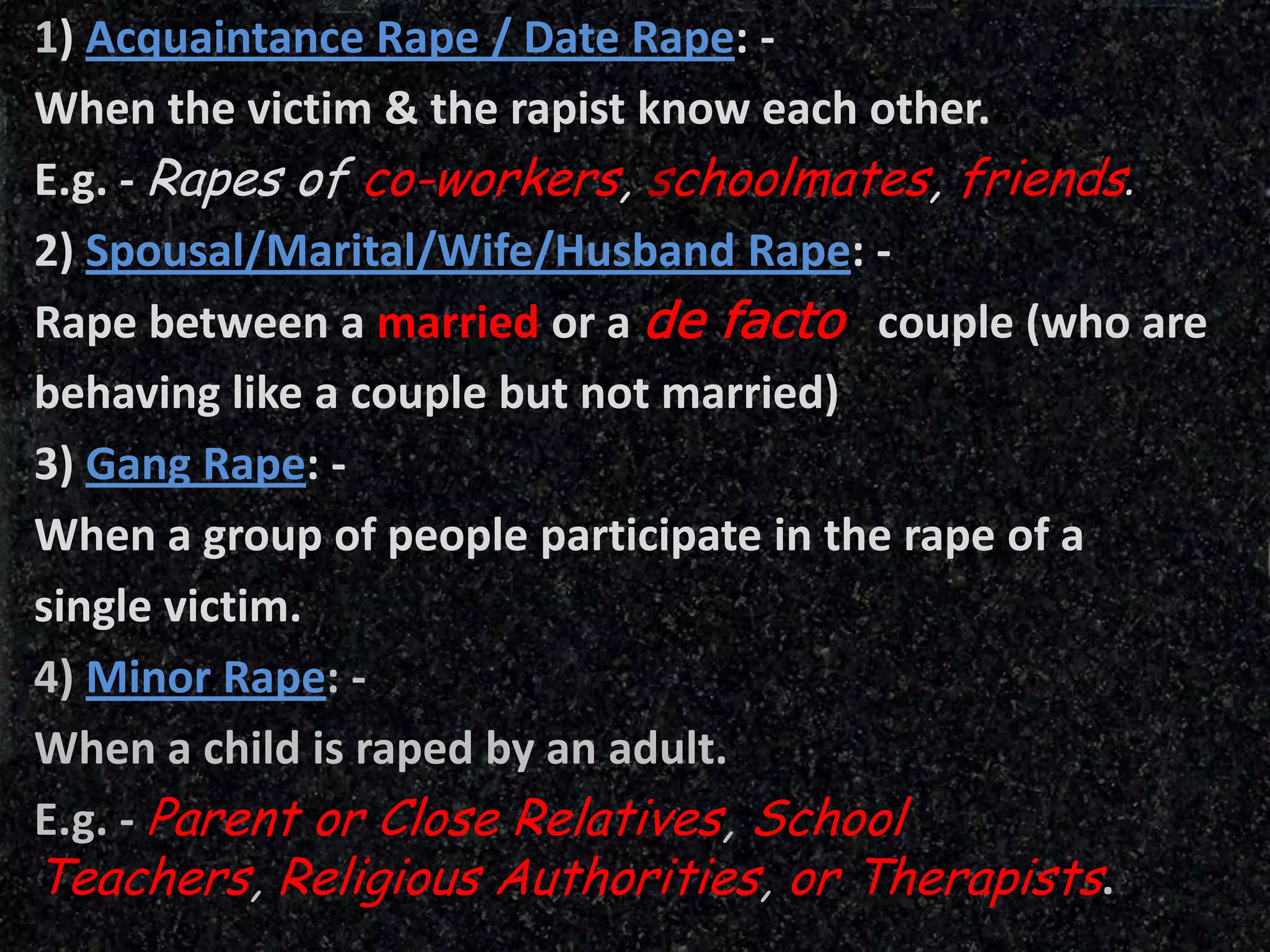 1) Acquaintance Rape / Date Rape: -
When the victim & the rapist know each other.
E.g. - Rapes of co-workers, schoolmates, friends.
2) Spousal/Marital/Wife/Husband Rape: -
Rape between a married or a de facto couple (who are
behaving like a couple but not married)
3) Gang Rape: -
When a group of people participate in the rape of a
single victim.
4) Minor Rape: -
When a child is raped by an adult.
E.g. - Parent or Close Relatives, School
Teachers, Religious Authorities, or Therapists.
 