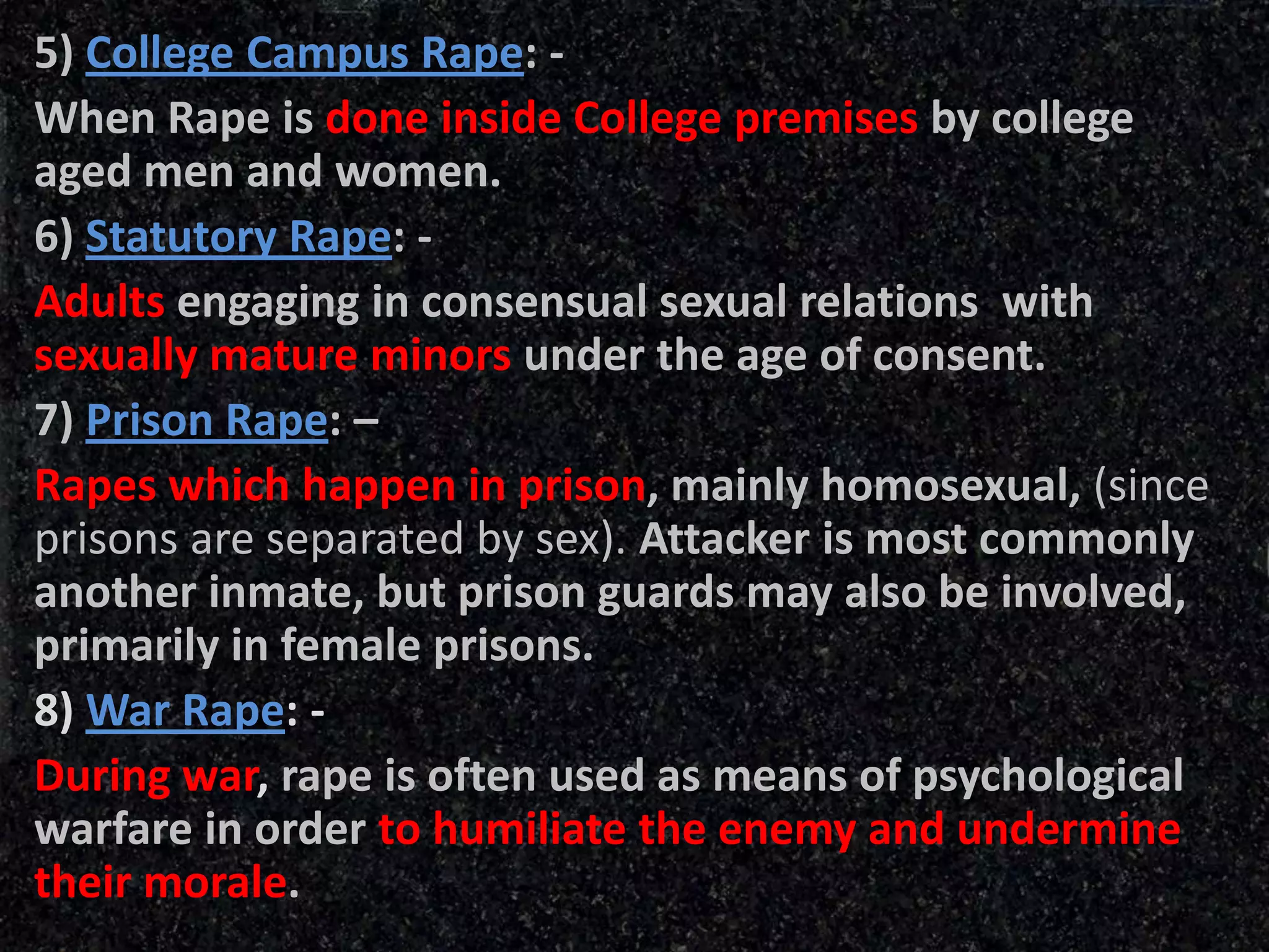 5) College Campus Rape: -
When Rape is done inside College premises by college
aged men and women.
6) Statutory Rape: -
Adults engaging in consensual sexual relations with
sexually mature minors under the age of consent.
7) Prison Rape: –
Rapes which happen in prison, mainly homosexual, (since
prisons are separated by sex). Attacker is most commonly
another inmate, but prison guards may also be involved,
primarily in female prisons.
8) War Rape: -
During war, rape is often used as means of psychological
warfare in order to humiliate the enemy and undermine
their morale.
 