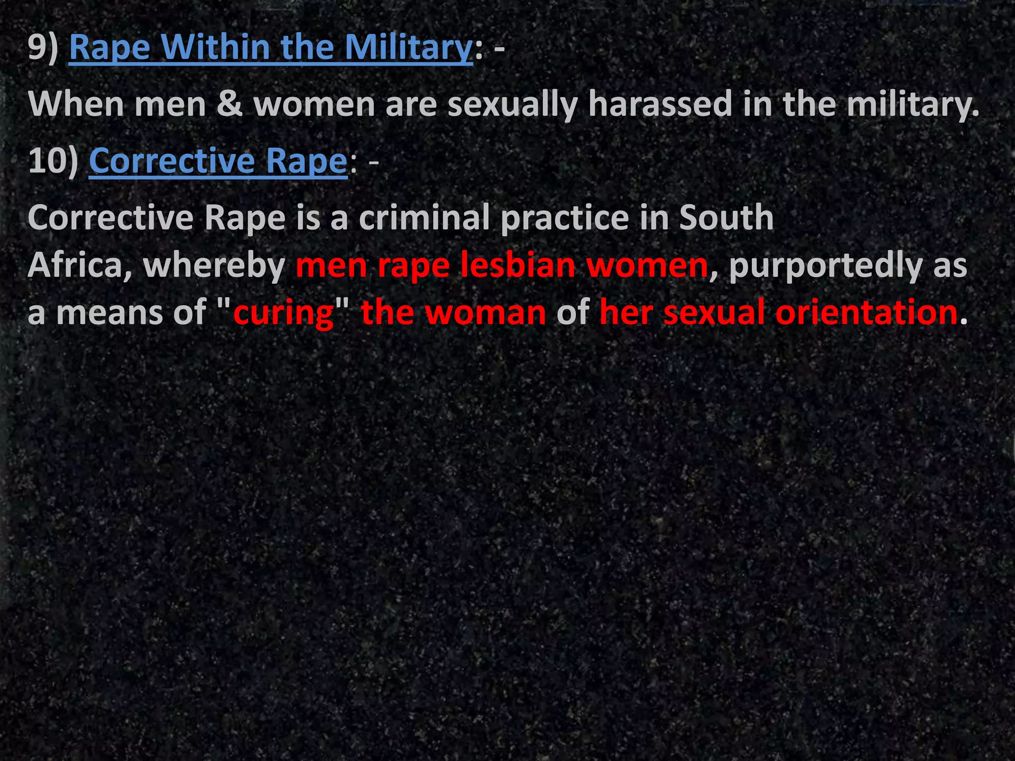 9) Rape Within the Military: -
When men & women are sexually harassed in the military.
10) Corrective Rape: -
Corrective Rape is a criminal practice in South
Africa, whereby men rape lesbian women, purportedly as
a means of "curing" the woman of her sexual orientation.
 