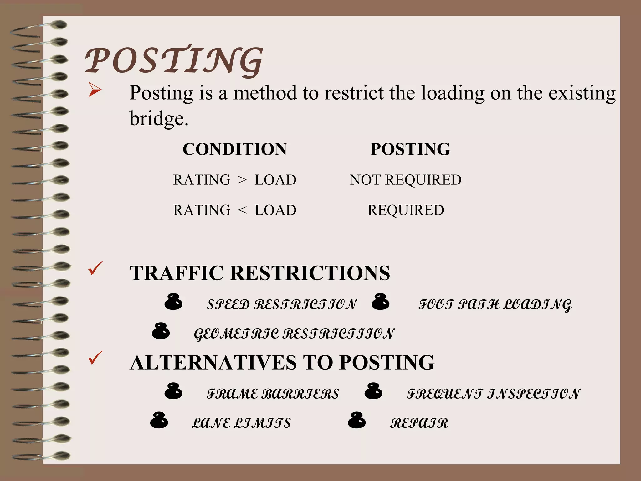 POSTING
   Posting is a method to restrict the loading on the existing
    bridge.
          CONDITION              POSTING
         RATING > LOAD        NOT REQUIRED

         RATING < LOAD          REQUIRED



   TRAFFIC RESTRICTIONS
       8 SPEED RESTRICTION 8 FOOT PATH LOADING
      8 GEOMETRIC RESTRICTIION
   ALTERNATIVES TO POSTING
       8 FRAME BARRIERS 8 FREQUENT INSPECTION
     8 LANE LIMITS       8 REPAIR
 