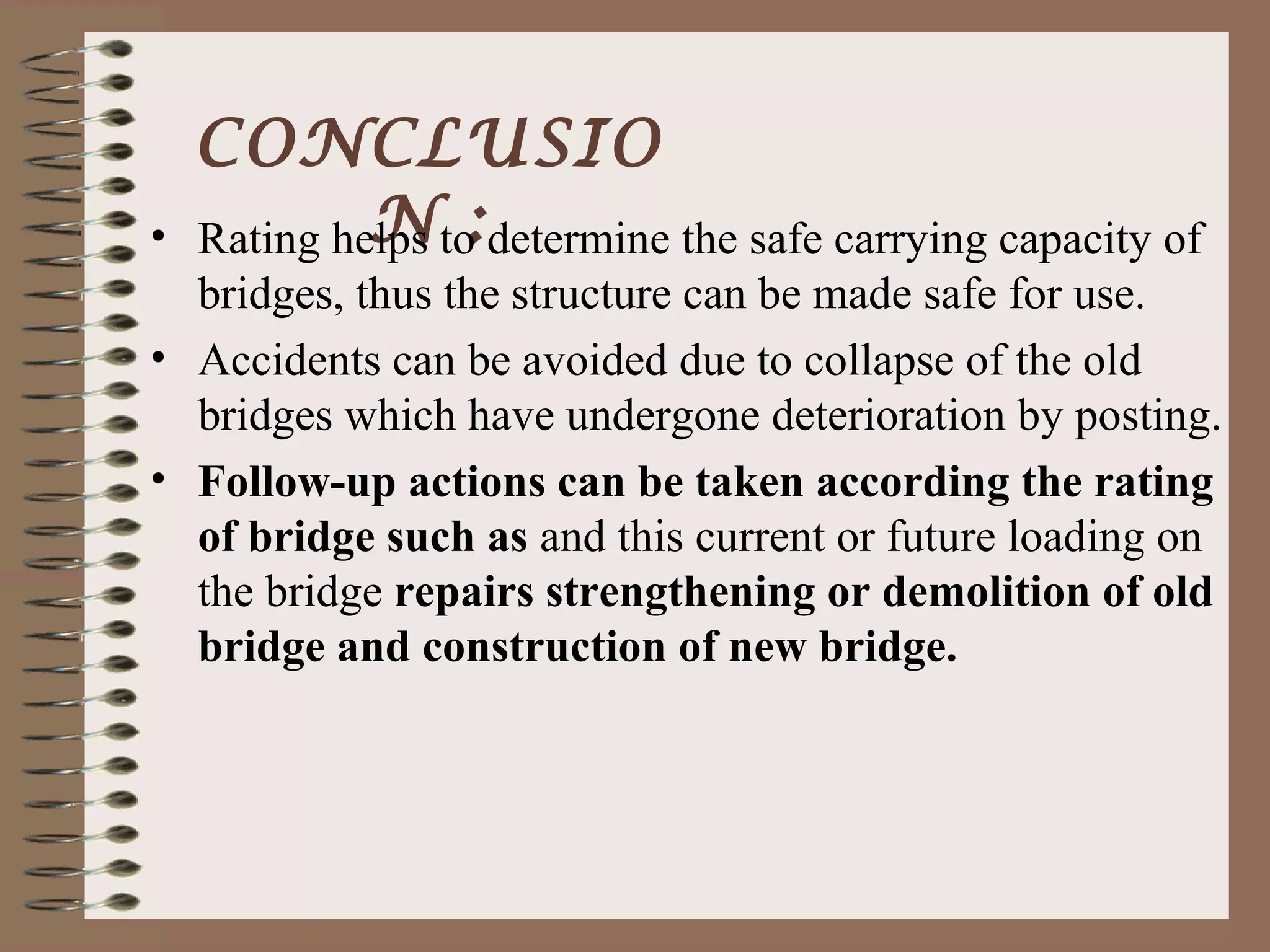 CONCLUSIO
•            N :
    Rating helps to determine the safe carrying capacity of
  bridges, thus the structure can be made safe for use.
• Accidents can be avoided due to collapse of the old
  bridges which have undergone deterioration by posting.
• Follow-up actions can be taken according the rating
  of bridge such as and this current or future loading on
  the bridge repairs strengthening or demolition of old
  bridge and construction of new bridge.
 