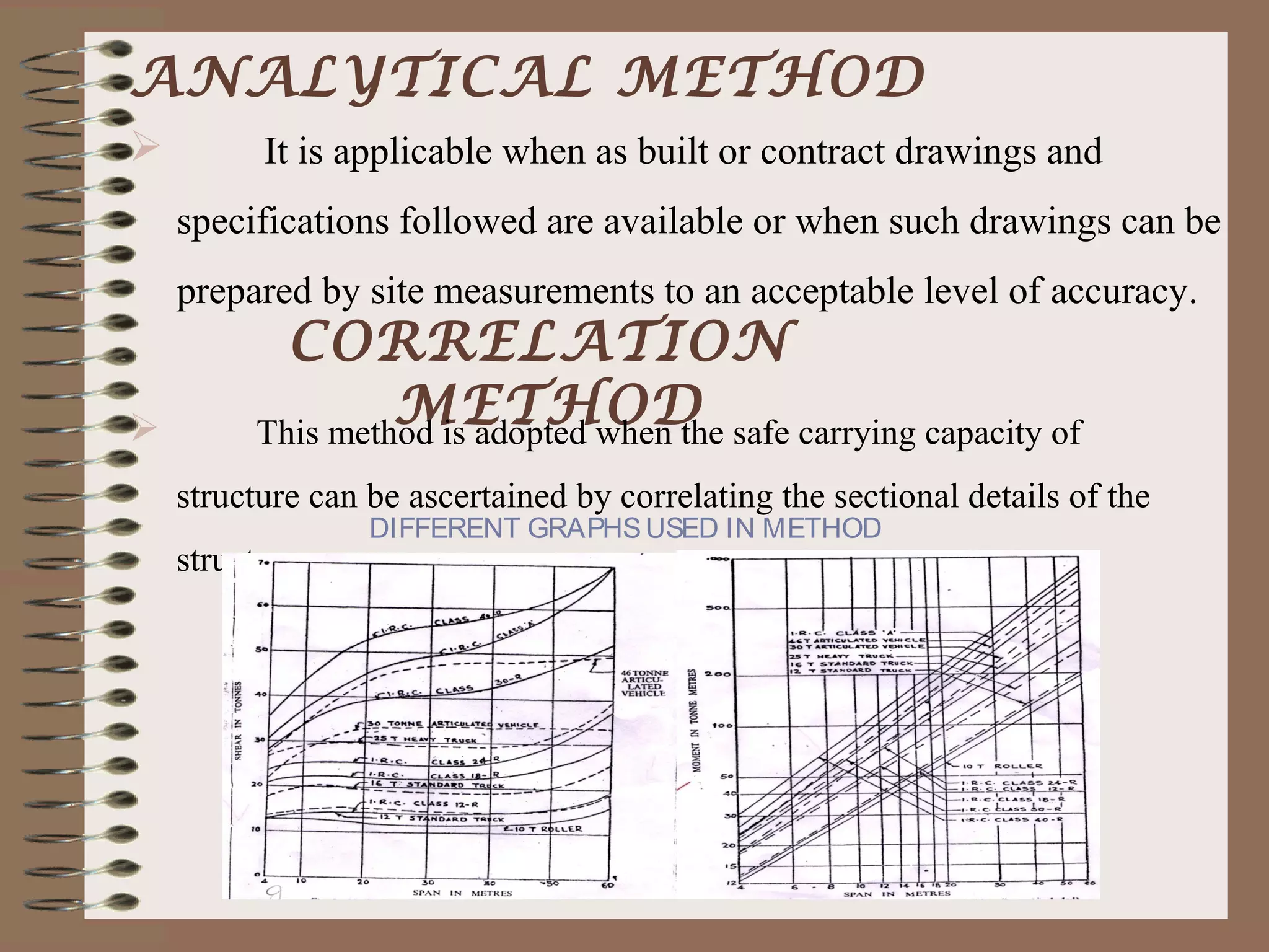 ANALYTICAL METHOD
         It is applicable when as built or contract drawings and
    specifications followed are available or when such drawings can be
    prepared by site measurements to an acceptable level of accuracy.
            CORRELATION
                  METHOD
          This method is adopted when the safe carrying capacity of
    structure can be ascertained by correlating the sectional details of the
                  DIFFERENT GRAPHS USED IN METHOD
    structure.
 