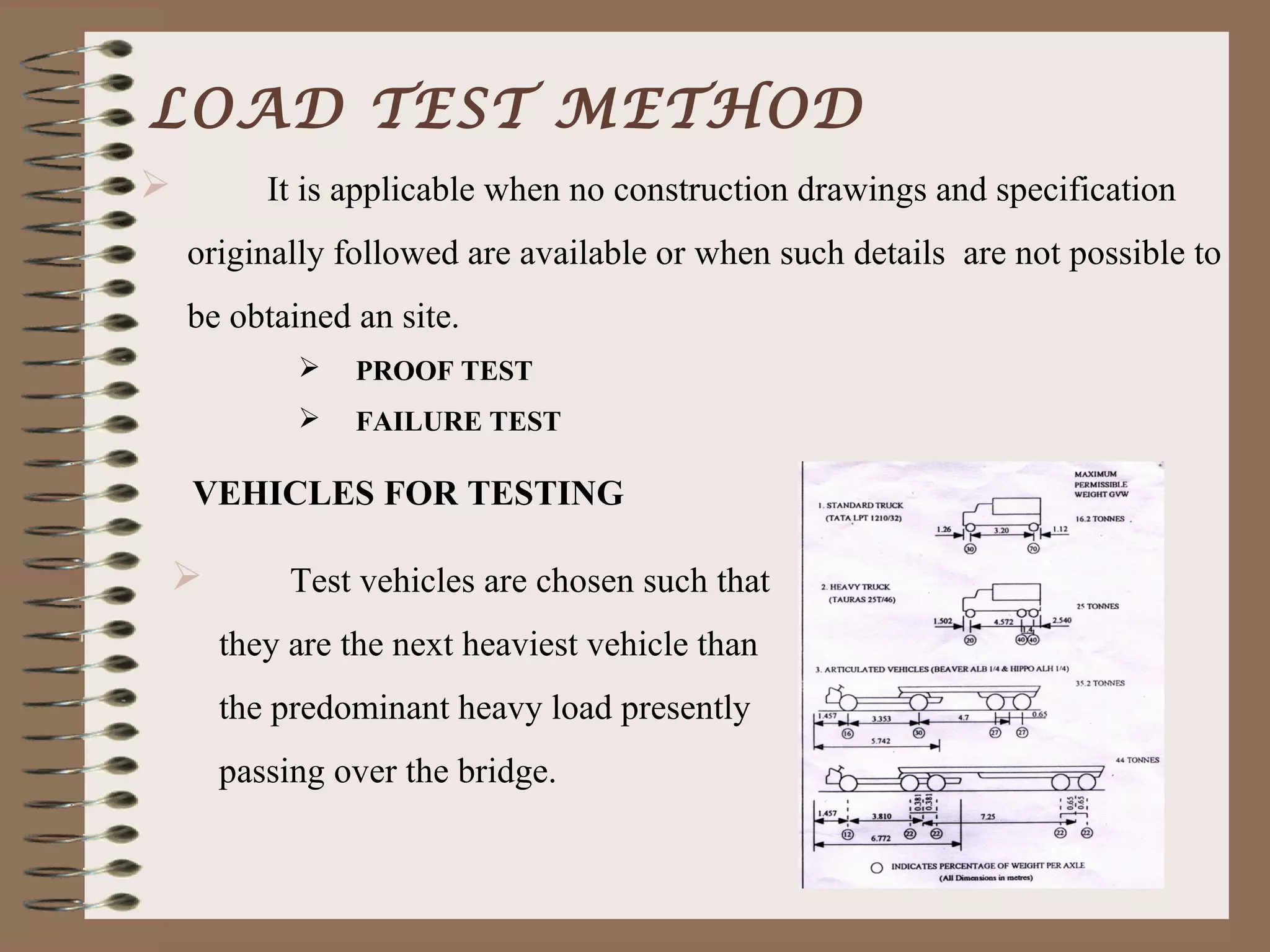 LOAD TEST METHOD
          It is applicable when no construction drawings and specification
    originally followed are available or when such details are not possible to
    be obtained an site.
                PROOF TEST
                FAILURE TEST

    VEHICLES FOR TESTING

            Test vehicles are chosen such that
        they are the next heaviest vehicle than
        the predominant heavy load presently
        passing over the bridge.
 