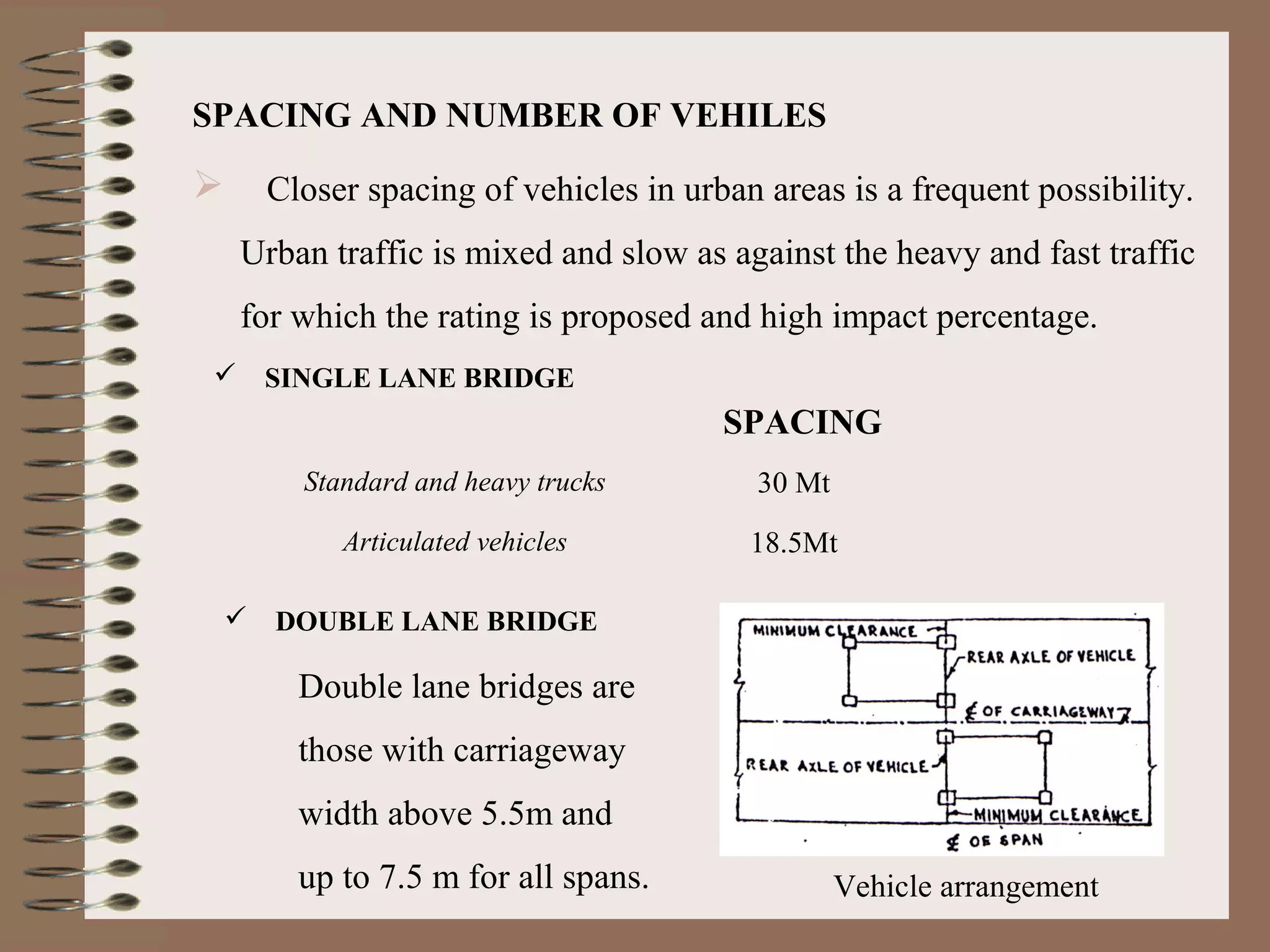 SPACING AND NUMBER OF VEHILES

     Closer spacing of vehicles in urban areas is a frequent possibility.
    Urban traffic is mixed and slow as against the heavy and fast traffic
    for which the rating is proposed and high impact percentage.
 SINGLE LANE BRIDGE
                                       SPACING
        Standard and heavy trucks        30 Mt
           Articulated vehicles          18.5Mt

     DOUBLE LANE BRIDGE

        Double lane bridges are
        those with carriageway
        width above 5.5m and
        up to 7.5 m for all spans.               Vehicle arrangement
 