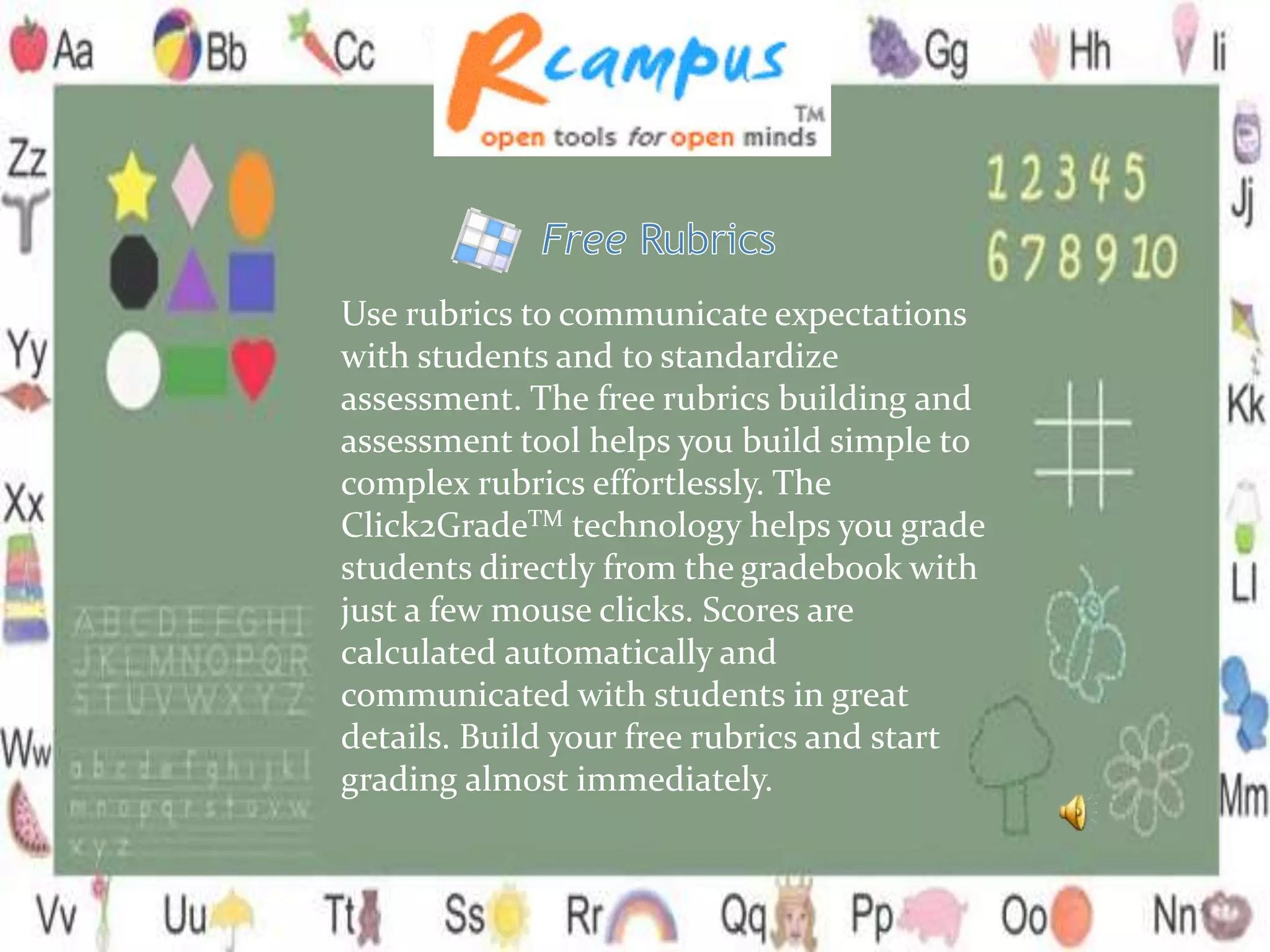 Use rubrics to communicate expectations
with students and to standardize
assessment. The free rubrics building and
assessment tool helps you build simple to
complex rubrics effortlessly. The
Click2GradeTM technology helps you grade
students directly from the gradebook with
just a few mouse clicks. Scores are
calculated automatically and
communicated with students in great
details. Build your free rubrics and start
grading almost immediately.
 