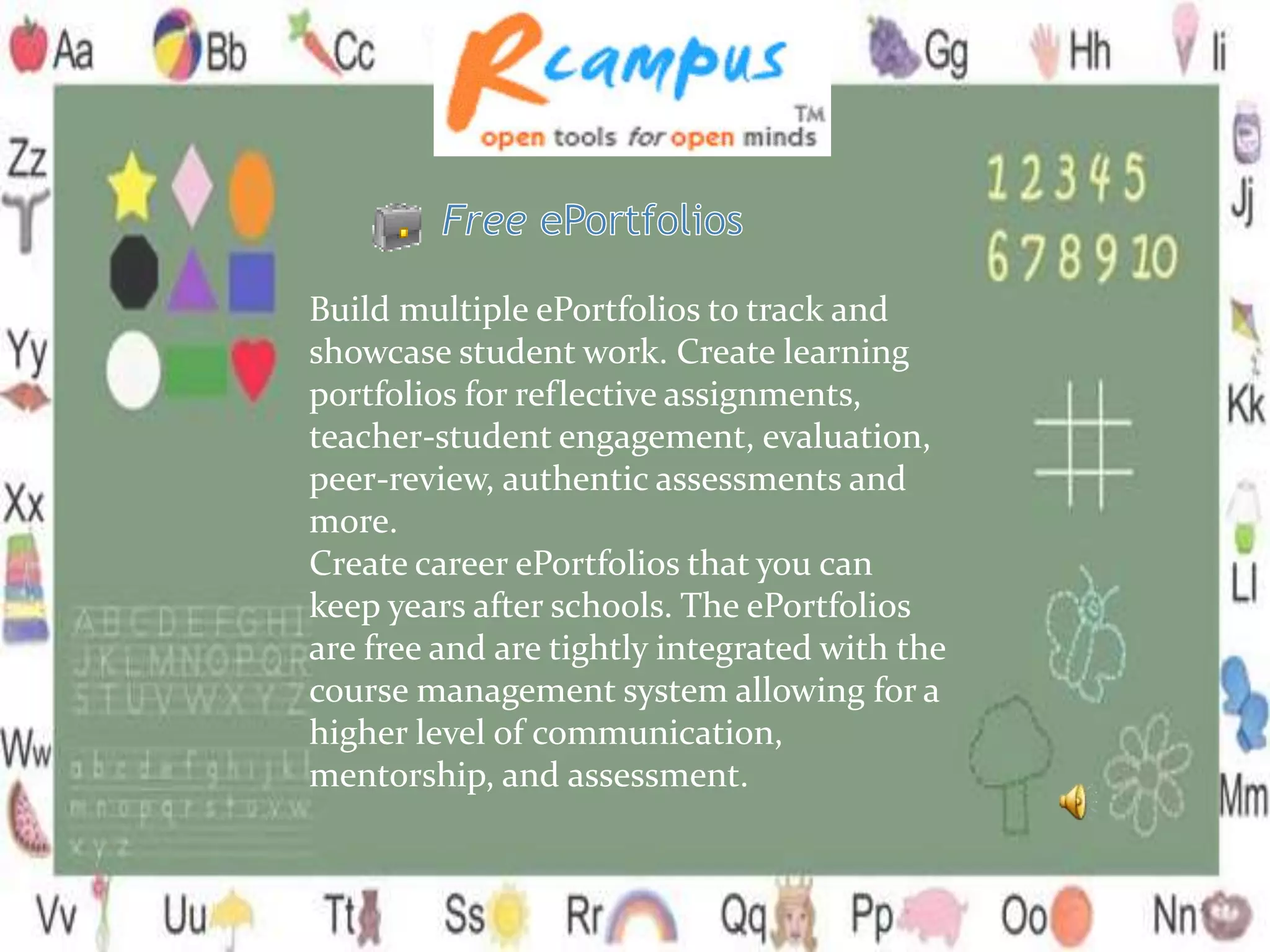Build multiple ePortfolios to track and
showcase student work. Create learning
portfolios for reflective assignments,
teacher-student engagement, evaluation,
peer-review, authentic assessments and
more.
Create career ePortfolios that you can
keep years after schools. The ePortfolios
are free and are tightly integrated with the
course management system allowing for a
higher level of communication,
mentorship, and assessment.
 